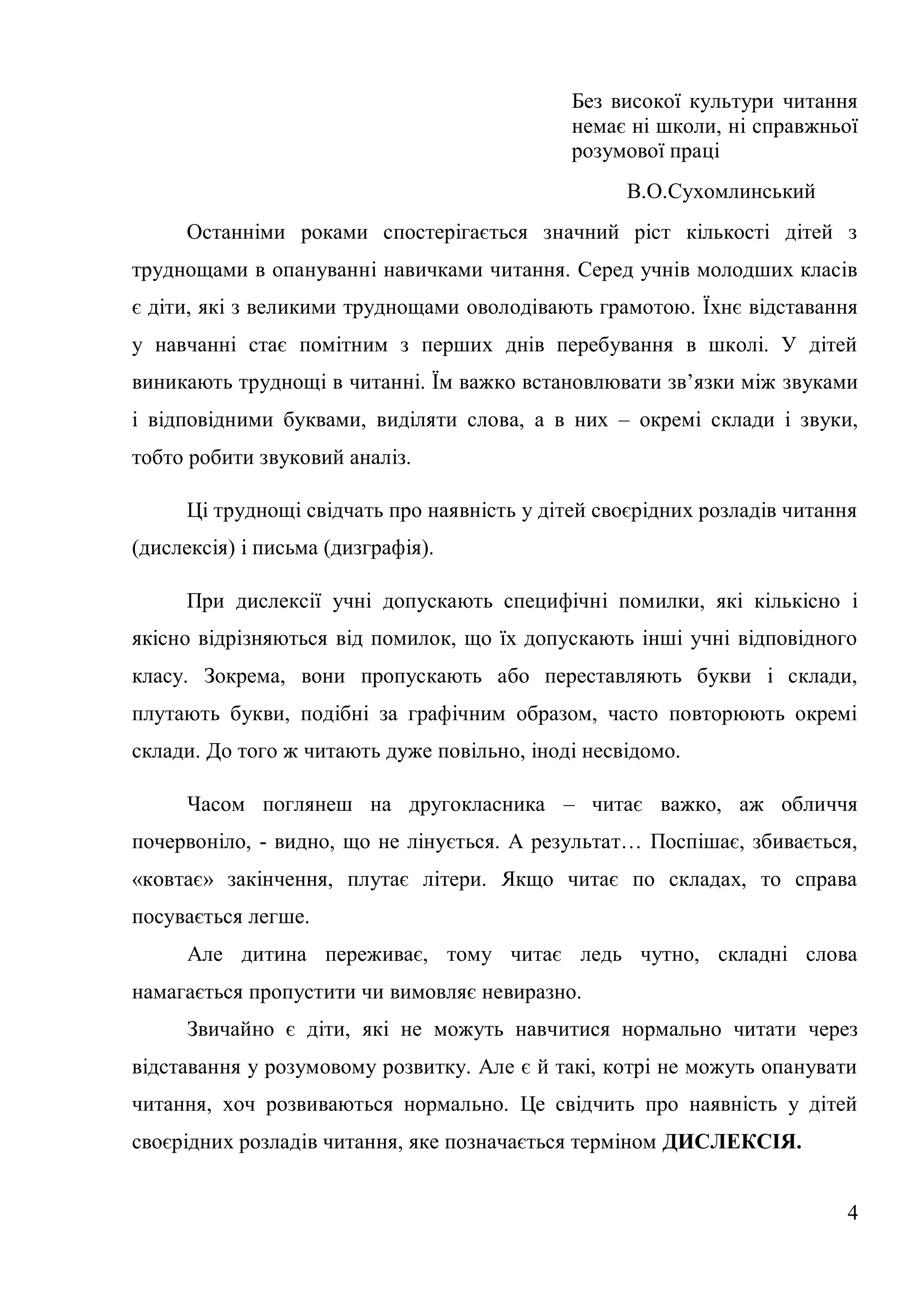 Без високої культури читання
                                             немає ні школи, ні справжньої
                                             розумової праці
                                                   В.О.Сухомлинський
     Останніми роками спостерігається значний ріст кількості дітей з
труднощами в опануванні навичками читання. Серед учнів молодших класів
є діти, які з великими труднощами оволодівають грамотою. Їхнє відставання
у навчанні стає помітним з перших днів перебування в школі. У дітей
виникають труднощі в читанні. Їм важко встановлювати зв’язки між звуками
і відповідними буквами, виділяти слова, а в них – окремі склади і звуки,
тобто робити звуковий аналіз.

     Ці труднощі свідчать про наявність у дітей своєрідних розладів читання
(дислексія) і письма (дизграфія).

     При дислексії учні допускають специфічні помилки, які кількісно і
якісно відрізняються від помилок, що їх допускають інші учні відповідного
класу. Зокрема, вони пропускають або переставляють букви і склади,
плутають букви, подібні за графічним образом, часто повторюють окремі
склади. До того ж читають дуже повільно, іноді несвідомо.

      Часом поглянеш на другокласника – читає важко, аж обличчя
почервоніло, - видно, що не лінується. А результат… Поспішає, збивається,
«ковтає» закінчення, плутає літери. Якщо читає по складах, то справа
посувається легше.
      Але дитина переживає, тому читає ледь чутно, складні слова
намагається пропустити чи вимовляє невиразно.
      Звичайно є діти, які не можуть навчитися нормально читати через
відставання у розумовому розвитку. Але є й такі, котрі не можуть опанувати
читання, хоч розвиваються нормально. Це свідчить про наявність у дітей
своєрідних розладів читання, яке позначається терміном ДИСЛЕКСІЯ.


                                                                          4
 