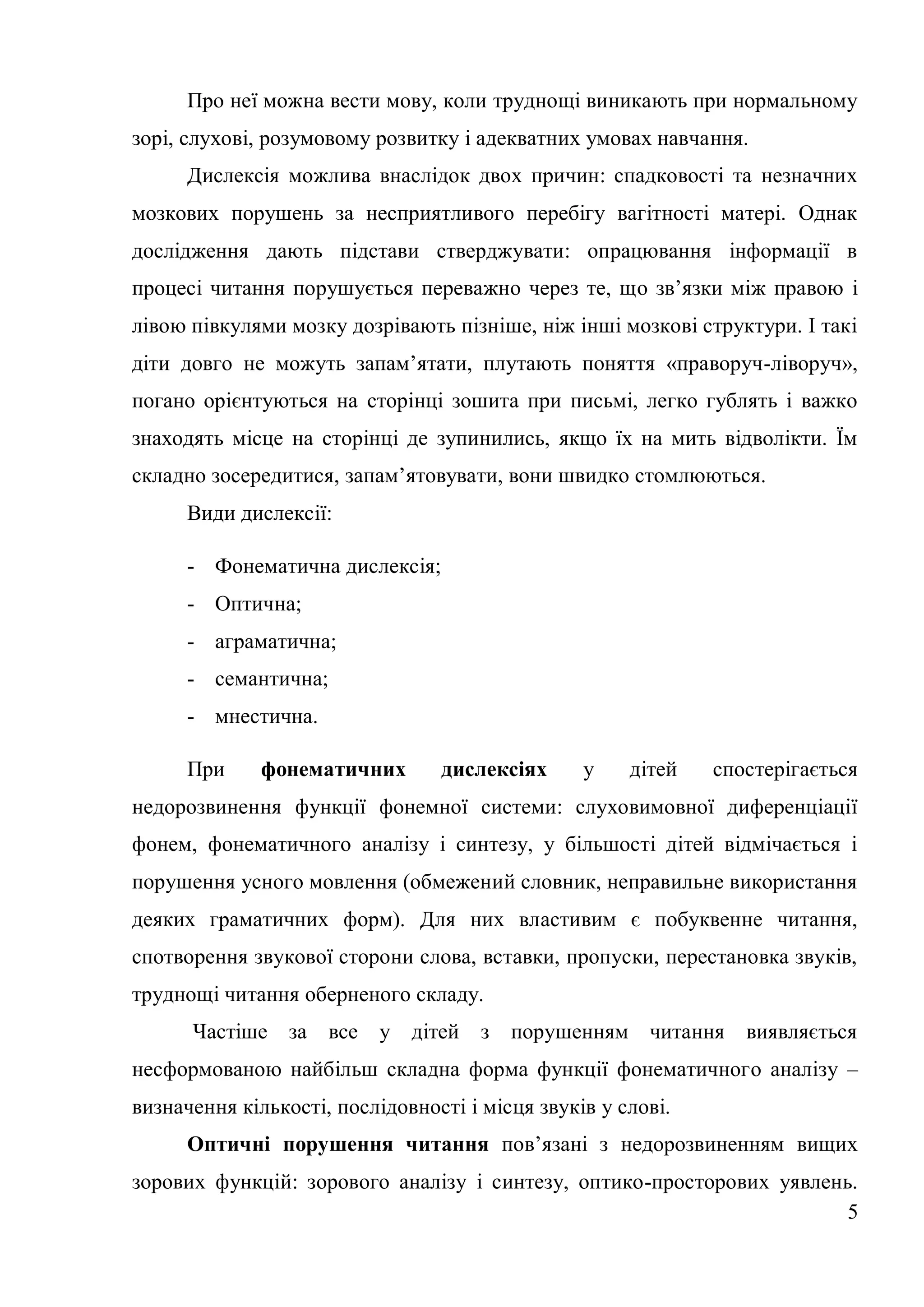 Про неї можна вести мову, коли труднощі виникають при нормальному
зорі, слухові, розумовому розвитку і адекватних умовах навчання.
      Дислексія можлива внаслідок двох причин: спадковості та незначних
мозкових порушень за несприятливого перебігу вагітності матері. Однак
дослідження дають підстави стверджувати: опрацювання інформації в
процесі читання порушується переважно через те, що зв’язки між правою і
лівою півкулями мозку дозрівають пізніше, ніж інші мозкові структури. І такі
діти довго не можуть запам’ятати, плутають поняття «праворуч-ліворуч»,
погано орієнтуються на сторінці зошита при письмі, легко гублять і важко
знаходять місце на сторінці де зупинились, якщо їх на мить відволікти. Їм
складно зосередитися, запам’ятовувати, вони швидко стомлюються.
      Види дислексії:

      - Фонематична дислексія;
      - Оптична;
      - аграматична;
      - семантична;
      - мнестична.

      При     фонематичних       дислексіях      у    дітей   спостерігається
недорозвинення функції фонемної системи: слуховимовної диференціації
фонем, фонематичного аналізу і синтезу, у більшості дітей відмічається і
порушення усного мовлення (обмежений словник, неправильне використання
деяких граматичних форм). Для них властивим є побуквенне читання,
спотворення звукової сторони слова, вставки, пропуски, перестановка звуків,
труднощі читання оберненого складу.
      Частіше за      все   у дітей з    порушенням читання      виявляється
несформованою найбільш складна форма функції фонематичного аналізу –
визначення кількості, послідовності і місця звуків у слові.
      Оптичні порушення читання пов’язані з недорозвиненням вищих
зорових функцій: зорового аналізу і синтезу, оптико-просторових уявлень.
                                                                       5
 