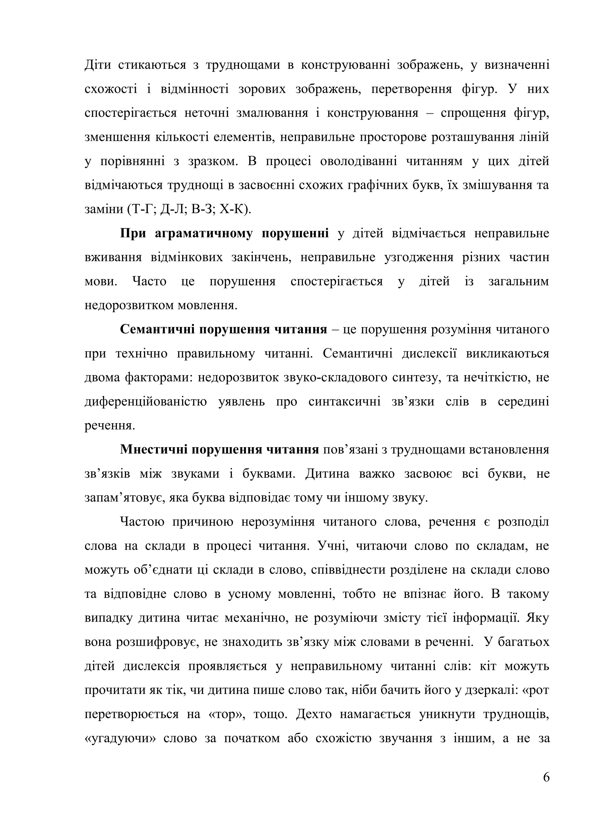 Діти стикаються з труднощами в конструюванні зображень, у визначенні
схожості і відмінності зорових зображень, перетворення фігур. У них
спостерігається неточні змалювання і конструювання – спрощення фігур,
зменшення кількості елементів, неправильне просторове розташування ліній
у порівнянні з зразком. В процесі оволодіванні читанням у цих дітей
відмічаються труднощі в засвоєнні схожих графічних букв, їх змішування та
заміни (Т-Г; Д-Л; В-З; Х-К).
        При аграматичному порушенні у дітей відмічається неправильне
вживання відмінкових закінчень, неправильне узгодження різних частин
мови.    Часто   це   порушення   спостерігається   у   дітей   із   загальним
недорозвитком мовлення.
        Семантичні порушення читання – це порушення розуміння читаного
при технічно правильному читанні. Семантичні дислексії викликаються
двома факторами: недорозвиток звуко-складового синтезу, та нечіткістю, не
диференційованістю уявлень про синтаксичні зв’язки слів в середині
речення.
        Мнестичні порушення читання пов’язані з труднощами встановлення
зв’язків між звуками і буквами. Дитина важко засвоює всі букви, не
запам’ятовує, яка буква відповідає тому чи іншому звуку.
        Частою причиною нерозуміння читаного слова, речення є розподіл
слова на склади в процесі читання. Учні, читаючи слово по складам, не
можуть об’єднати ці склади в слово, співвіднести розділене на склади слово
та відповідне слово в усному мовленні, тобто не впізнає його. В такому
випадку дитина читає механічно, не розуміючи змісту тієї інформації. Яку
вона розшифровує, не знаходить зв’язку між словами в реченні. У багатьох
дітей дислексія проявляється у неправильному читанні слів: кіт можуть
прочитати як тік, чи дитина пише слово так, ніби бачить його у дзеркалі: «рот
перетворюється на «тор», тощо. Дехто намагається уникнути труднощів,
«угадуючи» слово за початком або схожістю звучання з іншим, а не за

                                                                             6
 