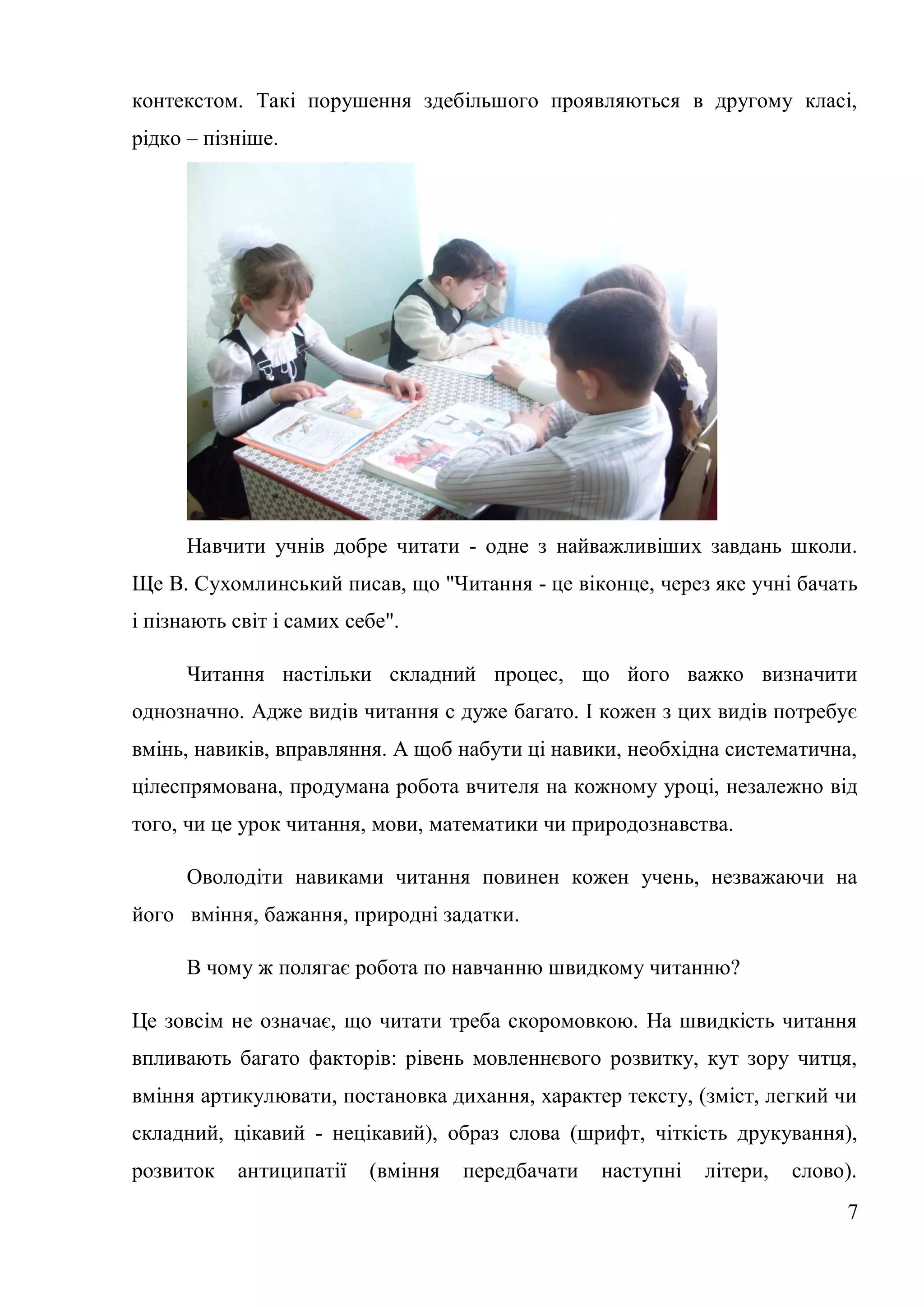 контекстом. Такі порушення здебільшого проявляються в другому класі,
рідко – пізніше.




      Навчити учнів добре читати - одне з найважливіших завдань школи.
Ще В. Сухомлинський писав, що "Читання - це віконце, через яке учні бачать
і пізнають світ і самих себе".

      Читання настільки складний процес, що його важко визначити
однозначно. Адже видів читання с дуже багато. І кожен з цих видів потребує
вмінь, навиків, вправляння. А щоб набути ці навики, необхідна систематична,
цілеспрямована, продумана робота вчителя на кожному уроці, незалежно від
того, чи це урок читання, мови, математики чи природознавства.

      Оволодіти навиками читання повинен кожен учень, незважаючи на
його вміння, бажання, природні задатки.

      В чому ж полягає робота по навчанню швидкому читанню?

Це зовсім не означає, що читати треба скоромовкою. На швидкість читання
впливають багато факторів: рівень мовленнєвого розвитку, кут зору читця,
вміння артикулювати, постановка дихання, характер тексту, (зміст, легкий чи
складний, цікавий - нецікавий), образ слова (шрифт, чіткість друкування),
розвиток   антиципатії    (вміння   передбачати   наступні   літери,   слово).
                                                                            7
 