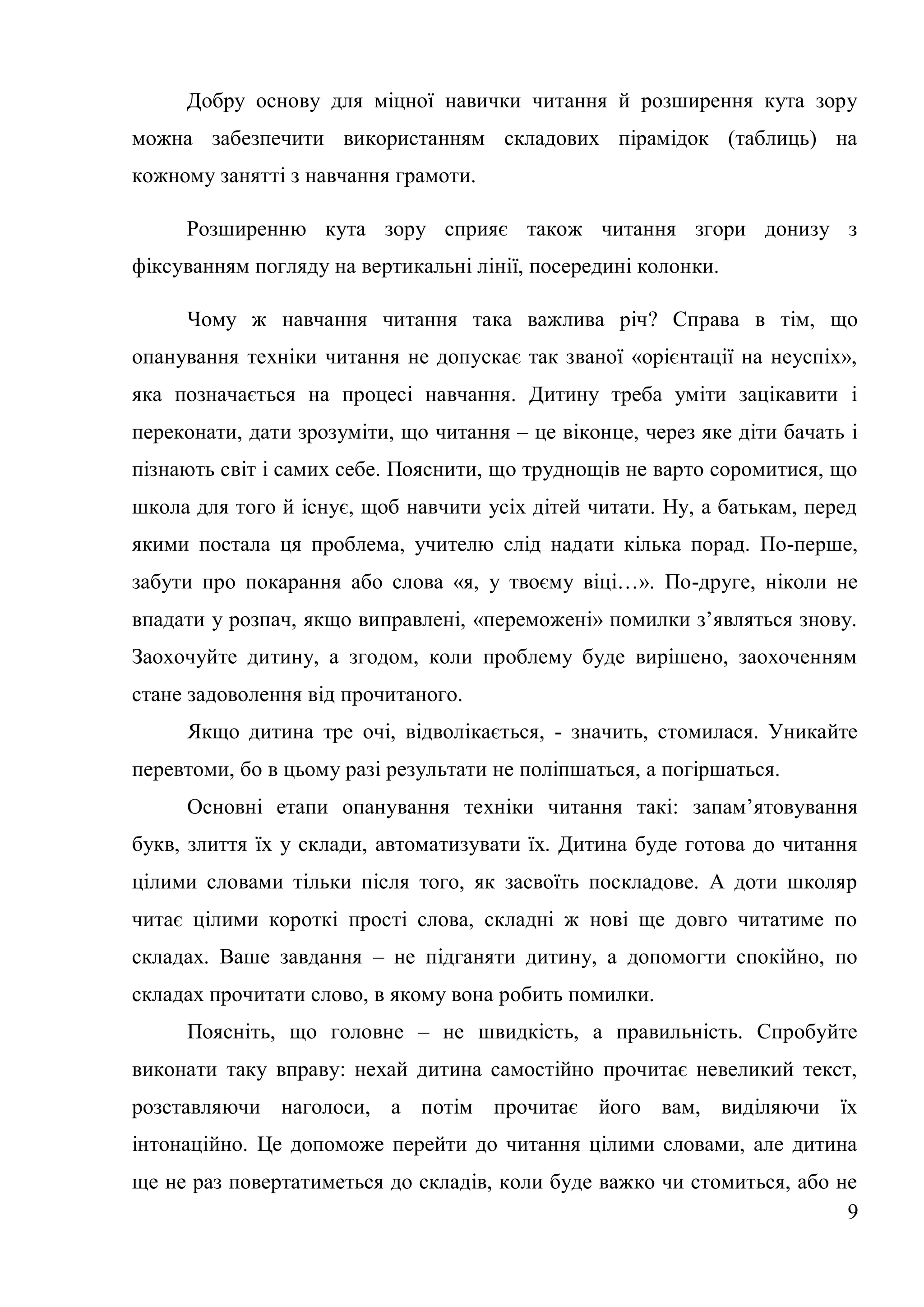 Добру основу для міцної навички читання й розширення кута зору
можна забезпечити використанням складових пірамідок (таблиць) на
кожному занятті з навчання грамоти.

     Розширенню кута зору сприяє також читання згори донизу з
фіксуванням погляду на вертикальні лінії, посередині колонки.

     Чому ж навчання читання така важлива річ? Справа в тім, що
опанування техніки читання не допускає так званої «орієнтації на неуспіх»,
яка позначається на процесі навчання. Дитину треба уміти зацікавити і
переконати, дати зрозуміти, що читання – це віконце, через яке діти бачать і
пізнають світ і самих себе. Пояснити, що труднощів не варто соромитися, що
школа для того й існує, щоб навчити усіх дітей читати. Ну, а батькам, перед
якими постала ця проблема, учителю слід надати кілька порад. По-перше,
забути про покарання або слова «я, у твоєму віці…». По-друге, ніколи не
впадати у розпач, якщо виправлені, «переможені» помилки з’являться знову.
Заохочуйте дитину, а згодом, коли проблему буде вирішено, заохоченням
стане задоволення від прочитаного.
     Якщо дитина тре очі, відволікається, - значить, стомилася. Уникайте
перевтоми, бо в цьому разі результати не поліпшаться, а погіршаться.
     Основні етапи опанування техніки читання такі: запам’ятовування
букв, злиття їх у склади, автоматизувати їх. Дитина буде готова до читання
цілими словами тільки після того, як засвоїть поскладове. А доти школяр
читає цілими короткі прості слова, складні ж нові ще довго читатиме по
складах. Ваше завдання – не підганяти дитину, а допомогти спокійно, по
складах прочитати слово, в якому вона робить помилки.
     Поясніть, що головне – не швидкість, а правильність. Спробуйте
виконати таку вправу: нехай дитина самостійно прочитає невеликий текст,
розставляючи наголоси, а потім прочитає його вам, виділяючи їх
інтонаційно. Це допоможе перейти до читання цілими словами, але дитина
ще не раз повертатиметься до складів, коли буде важко чи стомиться, або не
                                                                         9
 