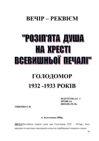ВЕЧІР – РЕКВІЄМ




                ГОЛОДОМОР
            1932 -1933 РОКІВ
                                           ПІДГОТУВАЛА І
                                           ПРОВЕЛА
                                           ВИХОВАТЕЛЬ
ТІЩЕНКО С.В.



                        м. Золотоноша 2008р.

МЕТА:Поглибити знання учнів про Голодомор 1932 – 1933рр., його
причини та наслідки; виховувати почуття стурбованості кожного долею
                                                                      30
 