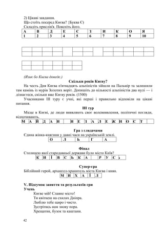 2) Цікаві завдання.
     Що стоїть посеред Києва? {Буква Є)
     Складіть прислів'я. Поясніть його.
     А       В       Д      Е       Є      З        И         К    О        Я
     1       2       3      4       5      6        7         8    9        10


10    6     7     8            3    9           8       7      5   2    1


3     9     2     4     3      4


     (Язик бо Києва доведе.)
                               Скільки років Києву?
     На честь Дня Києва п'ятнадцять альпіністів зійшли на Пальмір та залишили
там камінь із мурів Золотих воріт. Допишіть до кількості альпіністів два нулі — і
дізнаєтеся, скільки вже Києву років. (1500)
     Учасниками III туру є учні, які перші і правильно відповіли на цікаві
питання.
                                        ІІІ тур
     Місце в Києві, де люди виявляють своє волевиявлення, політичні погляди,
відпочивають.
    М А Й Д А Н                 Н Е З А Л Е Ж Н О С Т І

                                  Гра з глядачами
     Єдина жінка-княгиня у давні часи на українській землі.
                   О       Л        Ь       Г       А

                                    Фінал
     Столицею якої стародавньої держави було місто Київ?
           К И Ї В С Ь К А                     Р У С Ь

                                     Супер-гра
     Біблійний герой, архангел-хранитель міста Києва і киян.
                          М И Х А Ї Л

     V. Підсумок заняття та результатів гри
     Учень
          Києве мій! Славне місто!
          Ти квітнеш на схилах Дніпра.
          Люблю тебе щиро і чисто.
          Зустрітись нам знову пора.
          Хрещатик, бузок та каштани.

     42
 