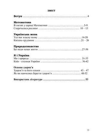 ЗМІСТ

Вступ …………………………………………………………………4

Математика
В гостях у цариці Математики ……………………………………5-9
Сперечалися рослини ………………………………………… 10 – 13

Українська мова
Усе має власну назву ……………………………………………14-20
Квітень-трудівник ………………………………………………21 – 26

Природознавство
Без води немає життя ……………………………………………27-30

Я і Україна
Ми і природа …………………………………………………… 31-35
Київ – столиця України ………………………………………… 36-42

Основи здоров’я
Здоров‘я та його ознаки ……………………………………… 43 – 47
Як ми навчились берегти здоров‘я …………………………… 48-52

Використана література …………………………………………. 53




                                                 55
 