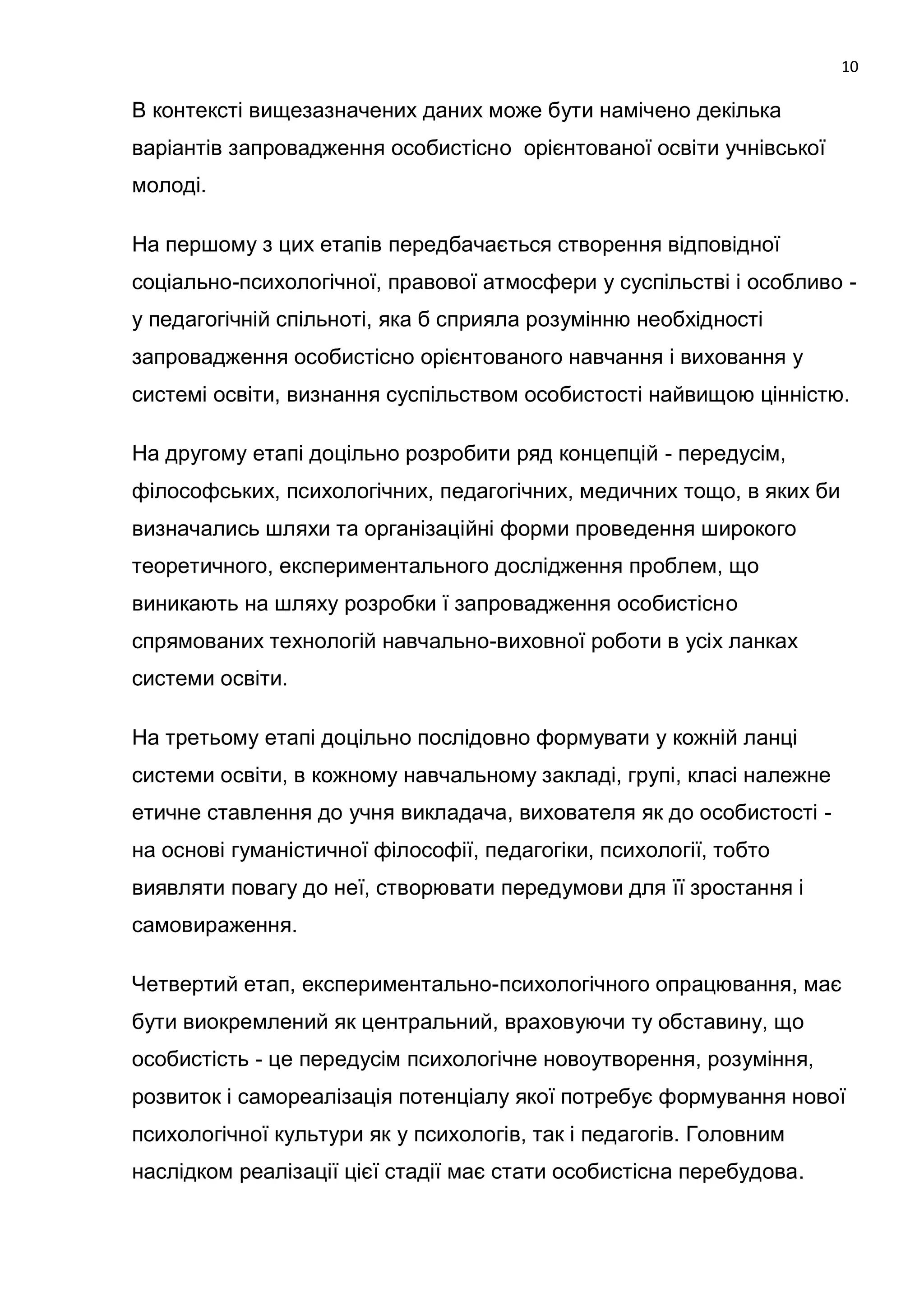 10

В контексті вищезазначених даних може бути намічено декілька
варіантів запровадження особистісно орієнтованої освіти учнівської
молоді.

На першому з цих етапів передбачається створення відповідної
соціально-психологічної, правової атмосфери у суспільстві і особливо -
у педагогічній спільноті, яка б сприяла розумінню необхідності
запровадження особистісно орієнтованого навчання і виховання у
системі освіти, визнання суспільством особистості найвищою цінністю.

На другому етапі доцільно розробити ряд концепцій - передусім,
філософських, психологічних, педагогічних, медичних тощо, в яких би
визначались шляхи та організаційні форми проведення широкого
теоретичного, експериментального дослідження проблем, що
виникають на шляху розробки ї запровадження особистісно
спрямованих технологій навчально-виховної роботи в усіх ланках
системи освіти.

На третьому етапі доцільно послідовно формувати у кожній ланці
системи освіти, в кожному навчальному закладі, групі, класі належне
етичне ставлення до учня викладача, вихователя як до особистості -
на основі гуманістичної філософії, педагогіки, психології, тобто
виявляти повагу до неї, створювати передумови для її зростання і
самовираження.

Четвертий етап, експериментально-психологічного опрацювання, має
бути виокремлений як центральний, враховуючи ту обставину, що
особистість - це передусім психологічне новоутворення, розуміння,
розвиток і самореалізація потенціалу якої потребує формування нової
психологічної культури як у психологів, так і педагогів. Головним
наслідком реалізації цієї стадії має стати особистісна перебудова.
 
