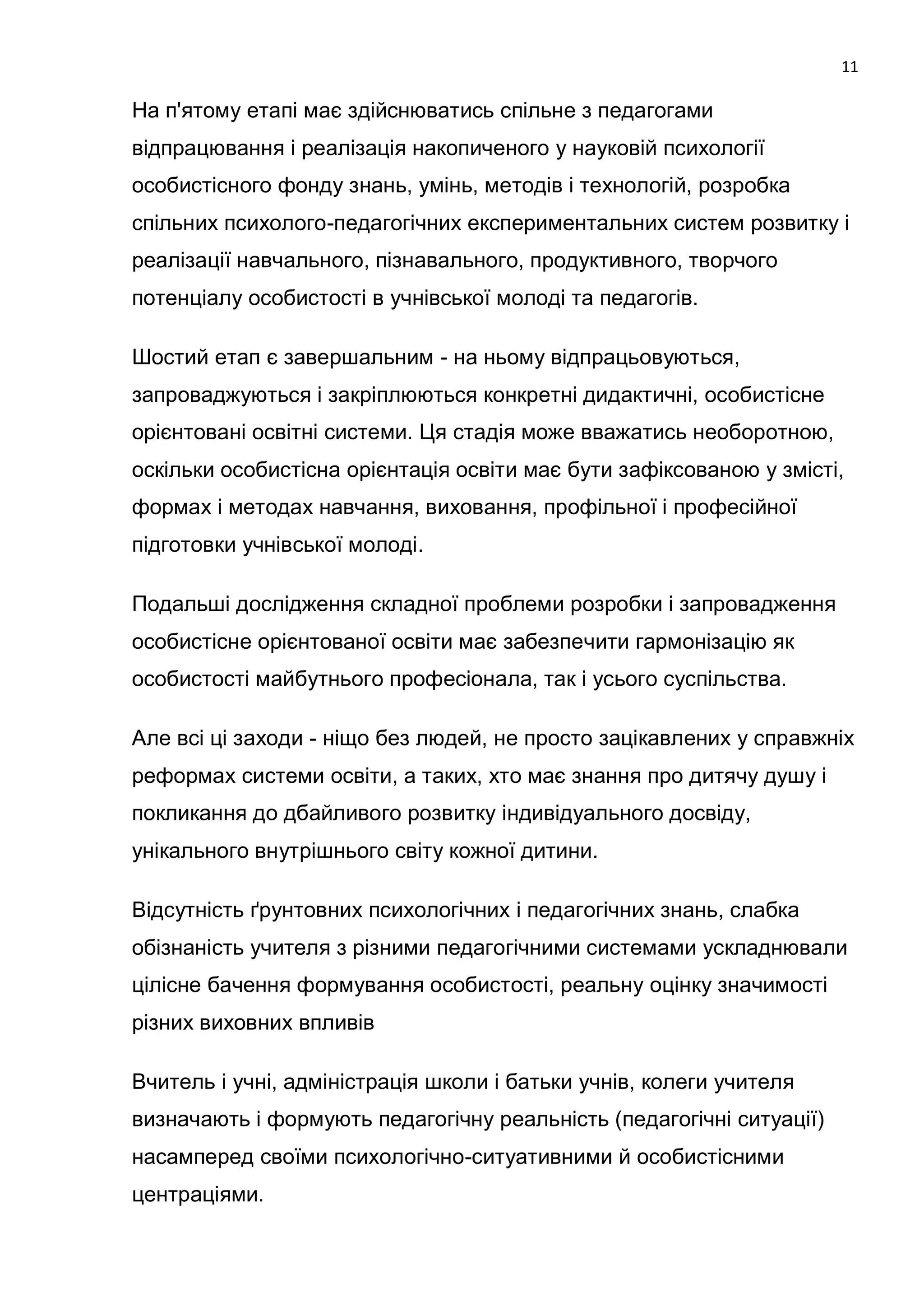 11

На п'ятому етапі має здійснюватись спільне з педагогами
відпрацювання і реалізація накопиченого у науковій психології
особистісного фонду знань, умінь, методів і технологій, розробка
спільних психолого-педагогічних експериментальних систем розвитку і
реалізації навчального, пізнавального, продуктивного, творчого
потенціалу особистості в учнівської молоді та педагогів.

Шостий етап є завершальним - на ньому відпрацьовуються,
запроваджуються і закріплюються конкретні дидактичні, особистісне
орієнтовані освітні системи. Ця стадія може вважатись необоротною,
оскільки особистісна орієнтація освіти має бути зафіксованою у змісті,
формах і методах навчання, виховання, профільної і професійної
підготовки учнівської молоді.

Подальші дослідження складної проблеми розробки і запровадження
особистісне орієнтованої освіти має забезпечити гармонізацію як
особистості майбутнього професіонала, так і усього суспільства.

Але всі ці заходи - ніщо без людей, не просто зацікавлених у справжніх
реформах системи освіти, а таких, хто має знання про дитячу душу і
покликання до дбайливого розвитку індивідуального досвіду,
унікального внутрішнього світу кожної дитини.

Відсутність ґрунтовних психологічних і педагогічних знань, слабка
обізнаність учителя з різними педагогічними системами ускладнювали
цілісне бачення формування особистості, реальну оцінку значимості
різних виховних впливів

Вчитель і учні, адміністрація школи і батьки учнів, колеги учителя
визначають і формують педагогічну реальність (педагогічні ситуації)
насамперед своїми психологічно-ситуативними й особистісними
центраціями.
 