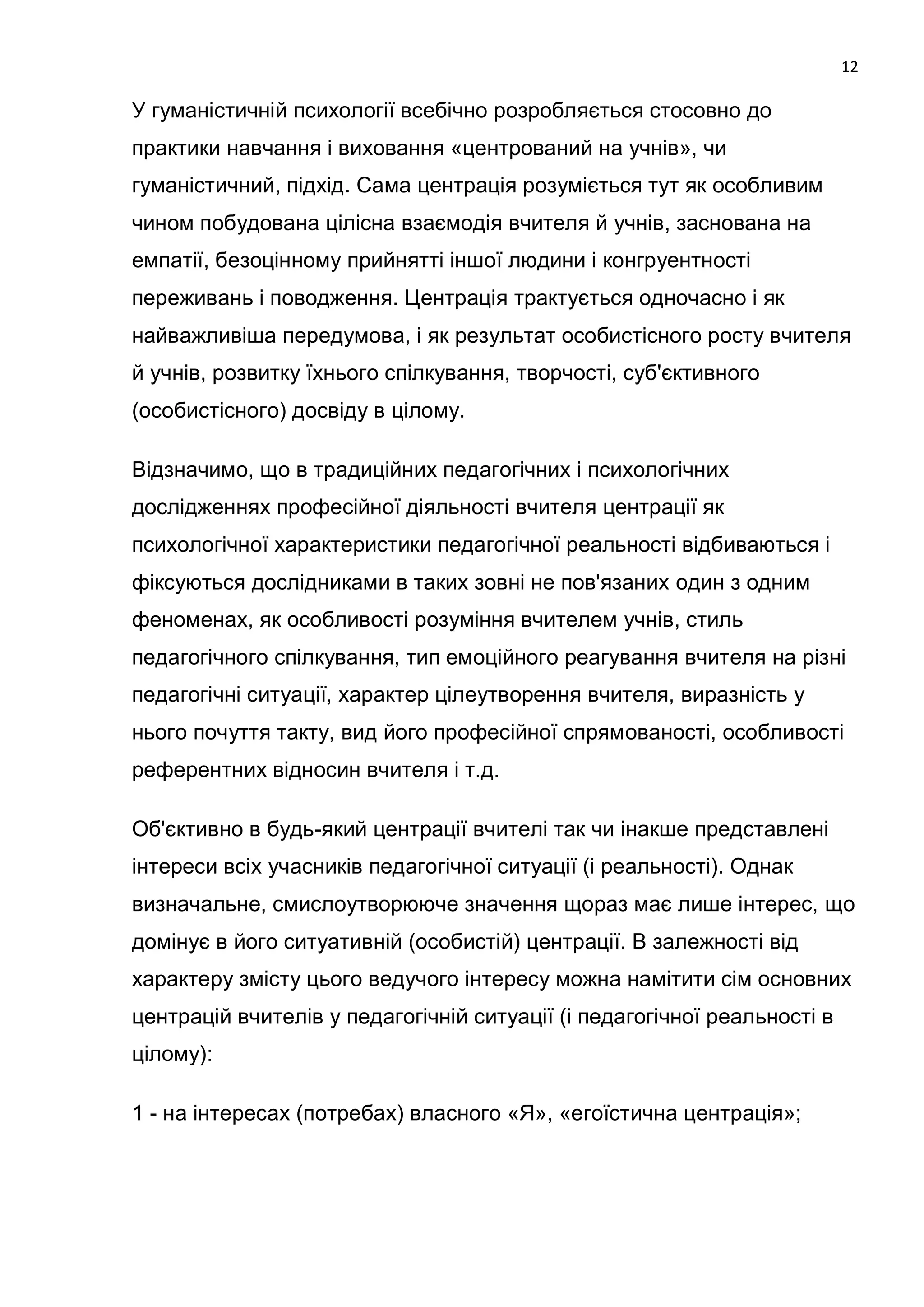 12

У гуманістичній психології всебічно розробляється стосовно до
практики навчання і виховання «центрований на учнів», чи
гуманістичний, підхід. Сама центрація розуміється тут як особливим
чином побудована цілісна взаємодія вчителя й учнів, заснована на
емпатії, безоцінному прийнятті іншої людини і конгруентності
переживань і поводження. Центрація трактується одночасно і як
найважливіша передумова, і як результат особистісного росту вчителя
й учнів, розвитку їхнього спілкування, творчості, суб'єктивного
(особистісного) досвіду в цілому.

Відзначимо, що в традиційних педагогічних і психологічних
дослідженнях професійної діяльності вчителя центрації як
психологічної характеристики педагогічної реальності відбиваються і
фіксуються дослідниками в таких зовні не пов'язаних один з одним
феноменах, як особливості розуміння вчителем учнів, стиль
педагогічного спілкування, тип емоційного реагування вчителя на різні
педагогічні ситуації, характер цілеутворення вчителя, виразність у
нього почуття такту, вид його професійної спрямованості, особливості
референтних відносин вчителя і т.д.

Об'єктивно в будь-який центрації вчителі так чи інакше представлені
інтереси всіх учасників педагогічної ситуації (і реальності). Однак
визначальне, смислоутворююче значення щораз має лише інтерес, що
домінує в його ситуативній (особистій) центрації. В залежності від
характеру змісту цього ведучого інтересу можна намітити сім основних
центрацій вчителів у педагогічній ситуації (і педагогічної реальності в
цілому):

1 - на інтересах (потребах) власного «Я», «егоїстична центрація»;
 