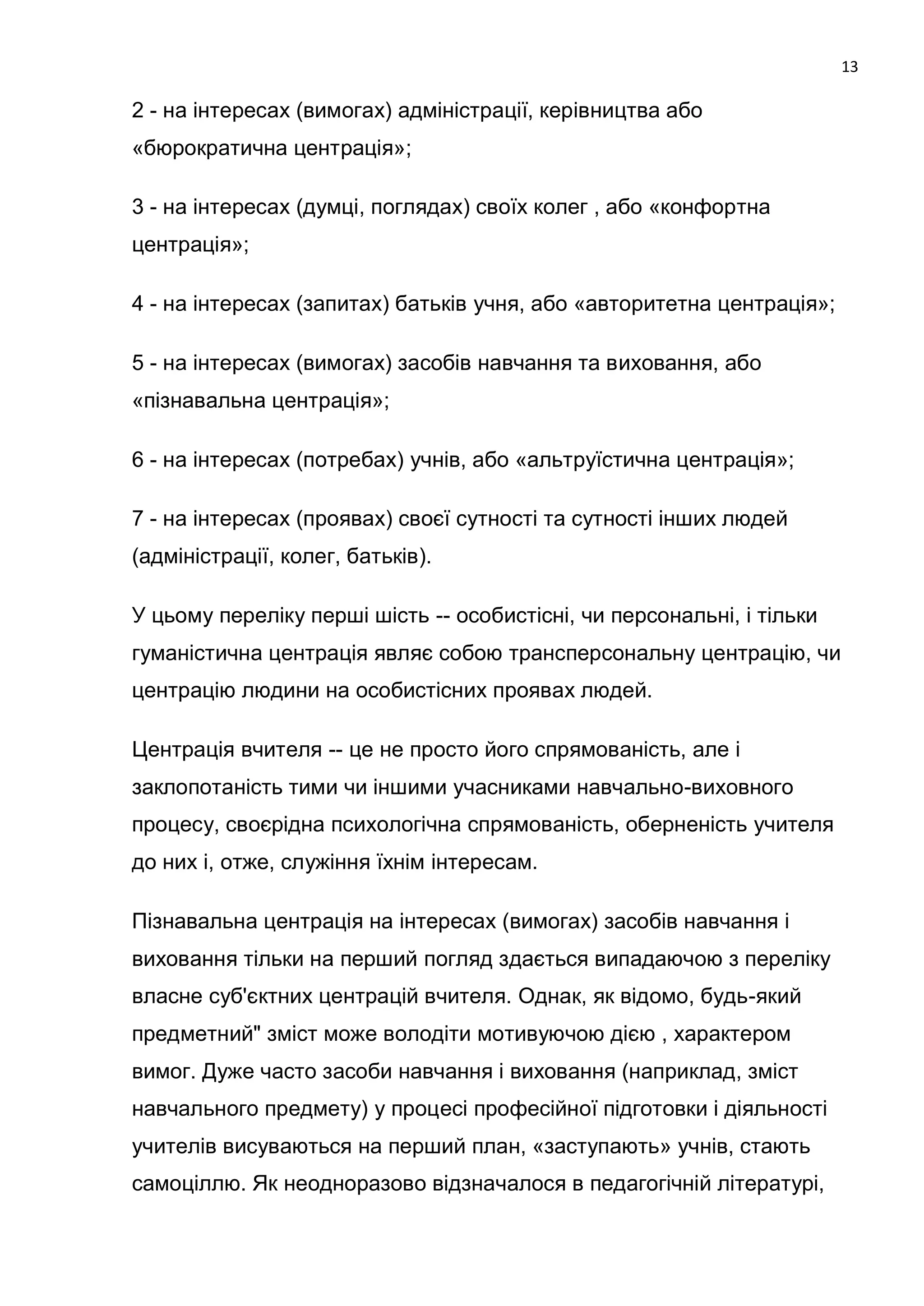 13

2 - на інтересах (вимогах) адміністрації, керівництва або
«бюрократична центрація»;

3 - на інтересах (думці, поглядах) своїх колег , або «конфортна
центрація»;

4 - на інтересах (запитах) батьків учня, або «авторитетна центрація»;

5 - на інтересах (вимогах) засобів навчання та виховання, або
«пізнавальна центрація»;

6 - на інтересах (потребах) учнів, або «альтруїстична центрація»;

7 - на інтересах (проявах) своєї сутності та сутності інших людей
(адміністрації, колег, батьків).

У цьому переліку перші шість -- особистісні, чи персональні, і тільки
гуманістична центрація являє собою трансперсональну центрацію, чи
центрацію людини на особистісних проявах людей.

Центрація вчителя -- це не просто його спрямованість, але і
заклопотаність тими чи іншими учасниками навчально-виховного
процесу, своєрідна психологічна спрямованість, оберненість учителя
до них і, отже, служіння їхнім інтересам.

Пізнавальна центрація на інтересах (вимогах) засобів навчання і
виховання тільки на перший погляд здається випадаючою з переліку
власне суб'єктних центрацій вчителя. Однак, як відомо, будь-який
предметний" зміст може володіти мотивуючою дією , характером
вимог. Дуже часто засоби навчання і виховання (наприклад, зміст
навчального предмету) у процесі професійної підготовки і діяльності
учителів висуваються на перший план, «заступають» учнів, стають
самоціллю. Як неодноразово відзначалося в педагогічній літературі,
 