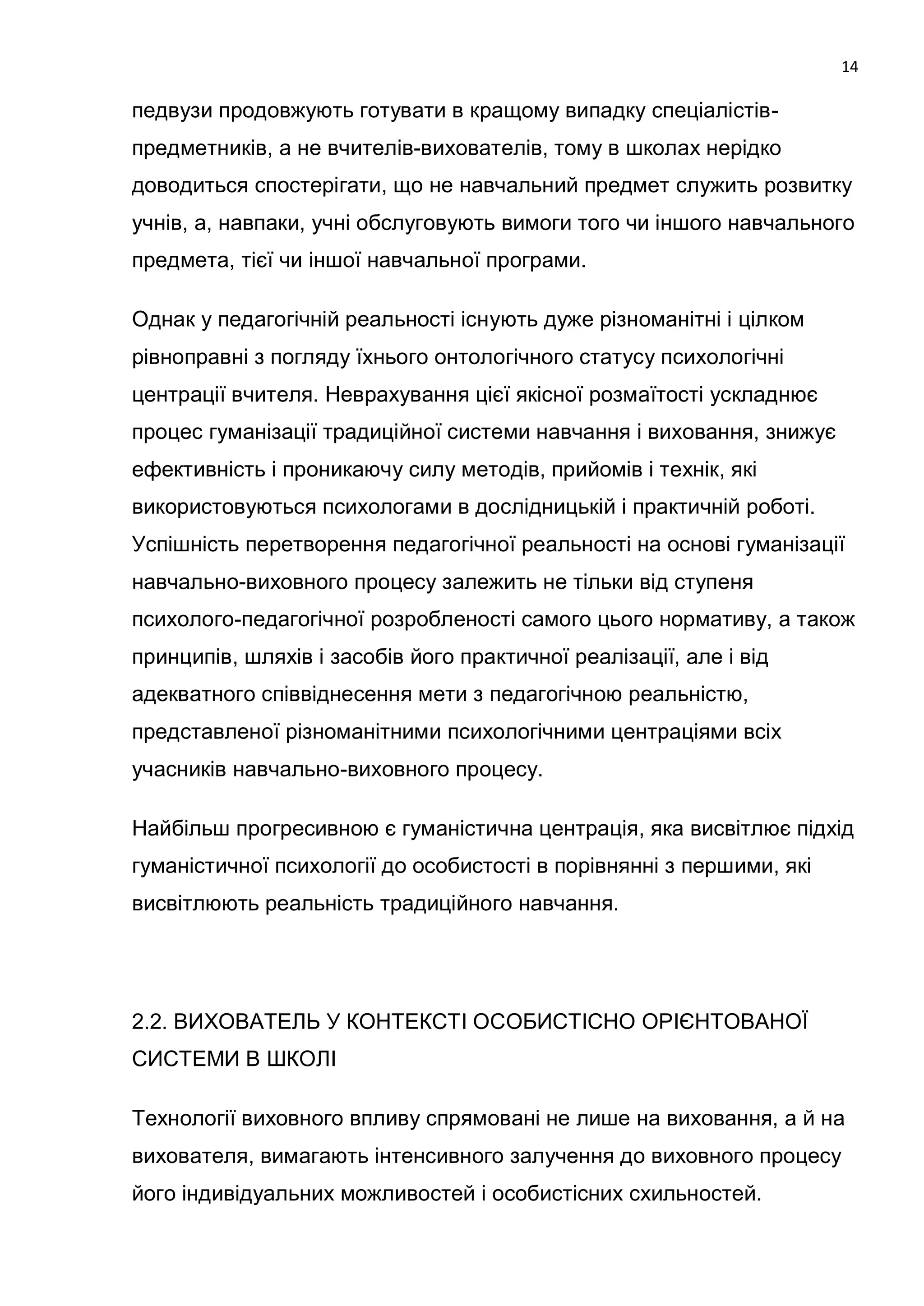 14

педвузи продовжують готувати в кращому випадку спеціалістів-
предметників, а не вчителів-вихователів, тому в школах нерідко
доводиться спостерігати, що не навчальний предмет служить розвитку
учнів, а, навпаки, учні обслуговують вимоги того чи іншого навчального
предмета, тієї чи іншої навчальної програми.

Однак у педагогічній реальності існують дуже різноманітні і цілком
рівноправні з погляду їхнього онтологічного статусу психологічні
центрації вчителя. Неврахування цієї якісної розмаїтості ускладнює
процес гуманізації традиційної системи навчання і виховання, знижує
ефективність і проникаючу силу методів, прийомів і технік, які
використовуються психологами в дослідницькій і практичній роботі.
Успішність перетворення педагогічної реальності на основі гуманізації
навчально-виховного процесу залежить не тільки від ступеня
психолого-педагогічної розробленості самого цього нормативу, а також
принципів, шляхів і засобів його практичної реалізації, але і від
адекватного співвіднесення мети з педагогічною реальністю,
представленої різноманітними психологічними центраціями всіх
учасників навчально-виховного процесу.

Найбільш прогресивною є гуманістична центрація, яка висвітлює підхід
гуманістичної психології до особистості в порівнянні з першими, які
висвітлюють реальність традиційного навчання.




2.2. ВИХОВАТЕЛЬ У КОНТЕКСТІ ОСОБИСТІСНО ОРІЄНТОВАНОЇ
СИСТЕМИ В ШКОЛІ

Технології виховного впливу спрямовані не лише на виховання, а й на
вихователя, вимагають інтенсивного залучення до виховного процесу
його індивідуальних можливостей і особистісних схильностей.
 