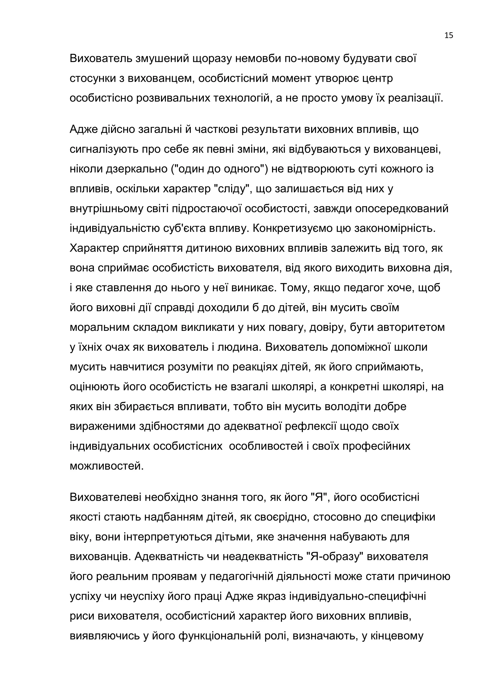 15

Вихователь змушений щоразу немовби по-новому будувати свої
стосунки з вихованцем, особистісний момент утворює центр
особистісно розвивальних технологій, а не просто умову їх реалізації.

Адже дійсно загальні й часткові результати виховних впливів, що
сигналізують про себе як певні зміни, які відбуваються у вихованцеві,
ніколи дзеркально ("один до одного") не відтворюють суті кожного із
впливів, оскільки характер "сліду", що залишається від них у
внутрішньому світі підростаючої особистості, завжди опосередкований
індивідуальністю суб'єкта впливу. Конкретизуємо цю закономірність.
Характер сприйняття дитиною виховних впливів залежить від того, як
вона сприймає особистість вихователя, від якого виходить виховна дія,
і яке ставлення до нього у неї виникає. Тому, якщо педагог хоче, щоб
його виховні дії справді доходили б до дітей, він мусить своїм
моральним складом викликати у них повагу, довіру, бути авторитетом
у їхніх очах як вихователь і людина. Вихователь допоміжної школи
мусить навчитися розуміти по реакціях дітей, як його сприймають,
оцінюють його особистість не взагалі школярі, а конкретні школярі, на
яких він збирається впливати, тобто він мусить володіти добре
вираженими здібностями до адекватної рефлексії щодо своїх
індивідуальних особистісних особливостей і своїх професійних
можливостей.

Вихователеві необхідно знання того, як його "Я", його особистісні
якості стають надбанням дітей, як своєрідно, стосовно до специфіки
віку, вони інтерпретуються дітьми, яке значення набувають для
вихованців. Адекватність чи неадекватність "Я-образу" вихователя
його реальним проявам у педагогічній діяльності може стати причиною
успіху чи неуспіху його праці Адже якраз індивідуально-специфічні
риси вихователя, особистісний характер його виховних впливів,
виявляючись у його функціональній ролі, визначають, у кінцевому
 