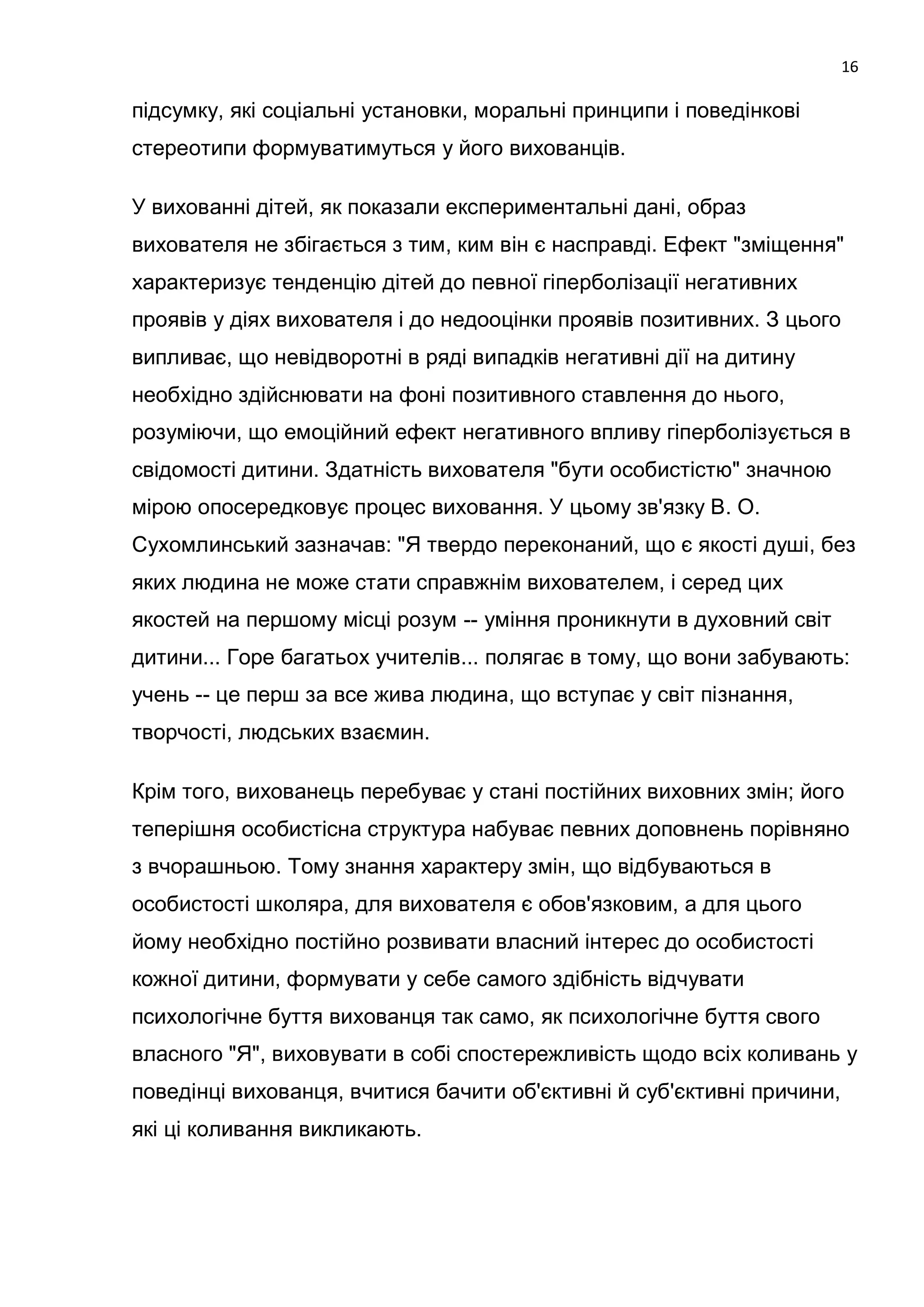 16

підсумку, які соціальні установки, моральні принципи і поведінкові
стереотипи формуватимуться у його вихованців.

У вихованні дітей, як показали експериментальні дані, образ
вихователя не збігається з тим, ким він є насправді. Ефект "зміщення"
характеризує тенденцію дітей до певної гіперболізації негативних
проявів у діях вихователя і до недооцінки проявів позитивних. З цього
випливає, що невідворотні в ряді випадків негативні дії на дитину
необхідно здійснювати на фоні позитивного ставлення до нього,
розуміючи, що емоційний ефект негативного впливу гіперболізується в
свідомості дитини. Здатність вихователя "бути особистістю" значною
мірою опосередковує процес виховання. У цьому зв'язку В. О.
Сухомлинський зазначав: "Я твердо переконаний, що є якості душі, без
яких людина не може стати справжнім вихователем, і серед цих
якостей на першому місці розум -- уміння проникнути в духовний світ
дитини... Горе багатьох учителів... полягає в тому, що вони забувають:
учень -- це перш за все жива людина, що вступає у світ пізнання,
творчості, людських взаємин.

Крім того, вихованець перебуває у стані постійних виховних змін; його
теперішня особистісна структура набуває певних доповнень порівняно
з вчорашньою. Тому знання характеру змін, що відбуваються в
особистості школяра, для вихователя є обов'язковим, а для цього
йому необхідно постійно розвивати власний інтерес до особистості
кожної дитини, формувати у себе самого здібність відчувати
психологічне буття вихованця так само, як психологічне буття свого
власного "Я", виховувати в собі спостережливість щодо всіх коливань у
поведінці вихованця, вчитися бачити об'єктивні й суб'єктивні причини,
які ці коливання викликають.
 