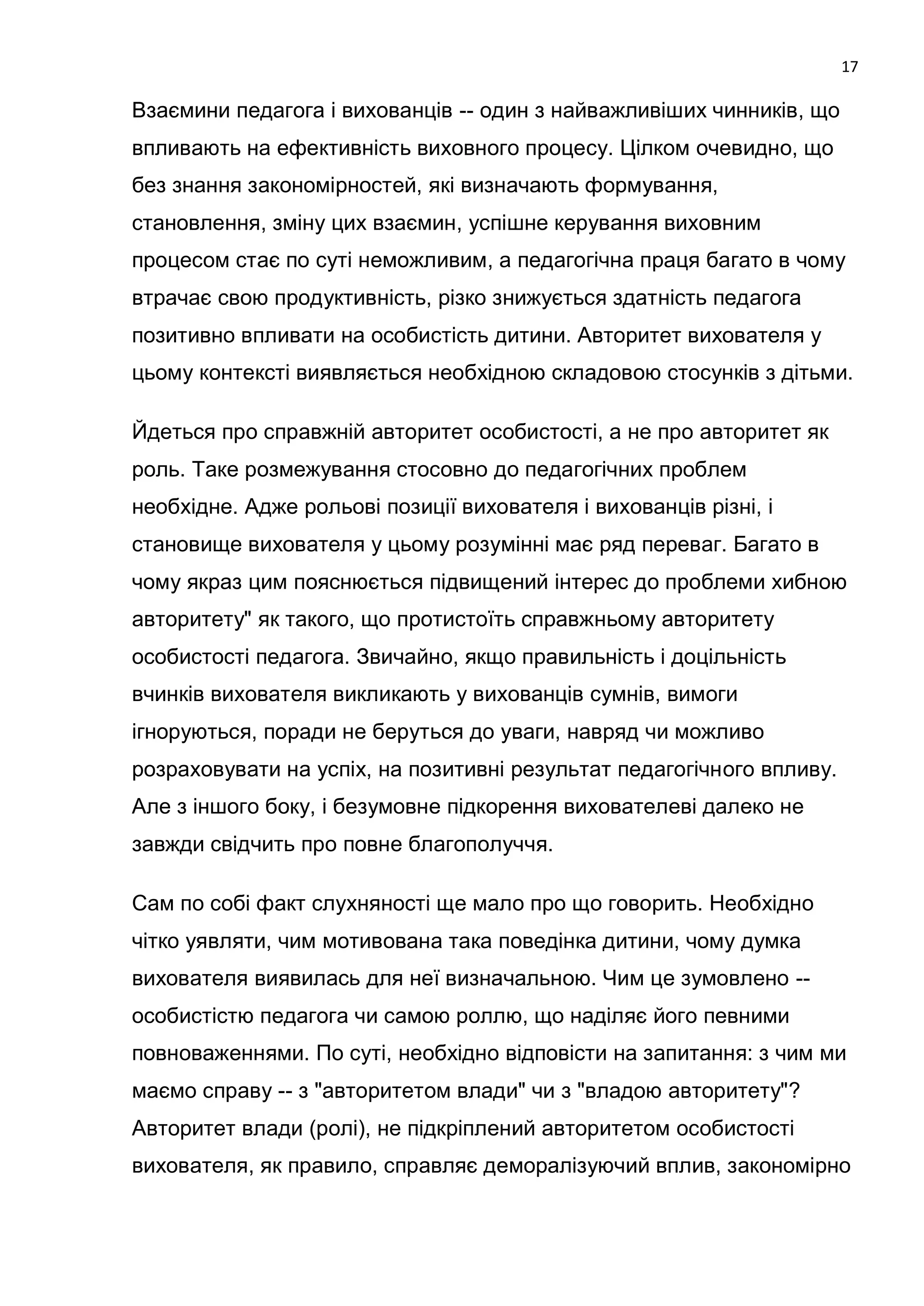 17

Взаємини педагога і вихованців -- один з найважливіших чинників, що
впливають на ефективність виховного процесу. Цілком очевидно, що
без знання закономірностей, які визначають формування,
становлення, зміну цих взаємин, успішне керування виховним
процесом стає по суті неможливим, а педагогічна праця багато в чому
втрачає свою продуктивність, різко знижується здатність педагога
позитивно впливати на особистість дитини. Авторитет вихователя у
цьому контексті виявляється необхідною складовою стосунків з дітьми.

Йдеться про справжній авторитет особистості, а не про авторитет як
роль. Таке розмежування стосовно до педагогічних проблем
необхідне. Адже рольові позиції вихователя і вихованців різні, і
становище вихователя у цьому розумінні має ряд переваг. Багато в
чому якраз цим пояснюється підвищений інтерес до проблеми хибною
авторитету" як такого, що протистоїть справжньому авторитету
особистості педагога. Звичайно, якщо правильність і доцільність
вчинків вихователя викликають у вихованців сумнів, вимоги
ігноруються, поради не беруться до уваги, навряд чи можливо
розраховувати на успіх, на позитивні результат педагогічного впливу.
Але з іншого боку, і безумовне підкорення вихователеві далеко не
завжди свідчить про повне благополуччя.

Сам по собі факт слухняності ще мало про що говорить. Необхідно
чітко уявляти, чим мотивована така поведінка дитини, чому думка
вихователя виявилась для неї визначальною. Чим це зумовлено --
особистістю педагога чи самою роллю, що наділяє його певними
повноваженнями. По суті, необхідно відповісти на запитання: з чим ми
маємо справу -- з "авторитетом влади" чи з "владою авторитету"?
Авторитет влади (ролі), не підкріплений авторитетом особистості
вихователя, як правило, справляє деморалізуючий вплив, закономірно
 