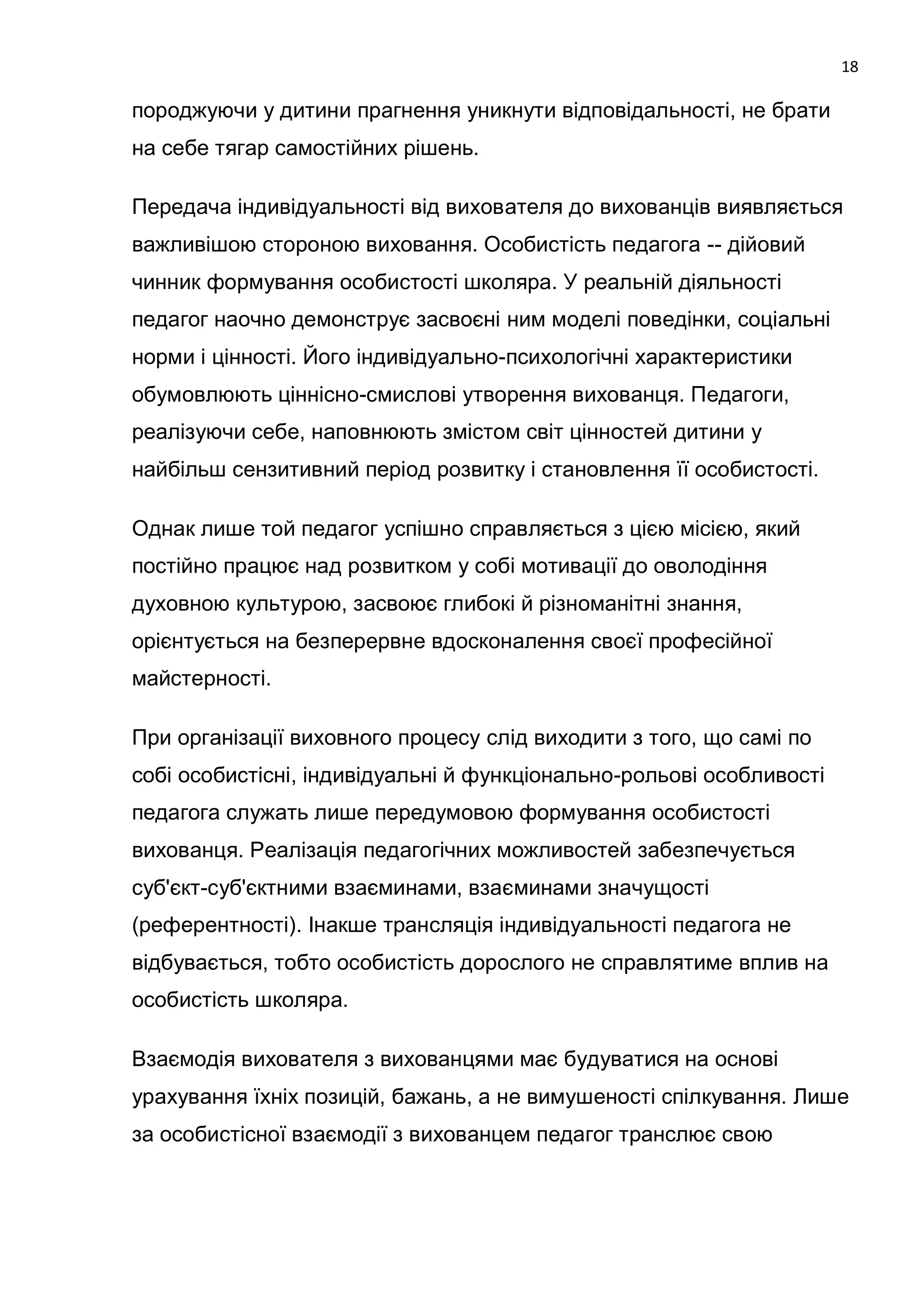 18

породжуючи у дитини прагнення уникнути відповідальності, не брати
на себе тягар самостійних рішень.

Передача індивідуальності від вихователя до вихованців виявляється
важливішою стороною виховання. Особистість педагога -- дійовий
чинник формування особистості школяра. У реальній діяльності
педагог наочно демонструє засвоєні ним моделі поведінки, соціальні
норми і цінності. Його індивідуально-психологічні характеристики
обумовлюють ціннісно-смислові утворення вихованця. Педагоги,
реалізуючи себе, наповнюють змістом світ цінностей дитини у
найбільш сензитивний період розвитку і становлення її особистості.

Однак лише той педагог успішно справляється з цією місією, який
постійно працює над розвитком у собі мотивації до оволодіння
духовною культурою, засвоює глибокі й різноманітні знання,
орієнтується на безперервне вдосконалення своєї професійної
майстерності.

При організації виховного процесу слід виходити з того, що самі по
собі особистісні, індивідуальні й функціонально-рольові особливості
педагога служать лише передумовою формування особистості
вихованця. Реалізація педагогічних можливостей забезпечується
суб'єкт-суб'єктними взаєминами, взаєминами значущості
(референтності). Інакше трансляція індивідуальності педагога не
відбувається, тобто особистість дорослого не справлятиме вплив на
особистість школяра.

Взаємодія вихователя з вихованцями має будуватися на основі
урахування їхніх позицій, бажань, а не вимушеності спілкування. Лише
за особистісної взаємодії з вихованцем педагог транслює свою
 