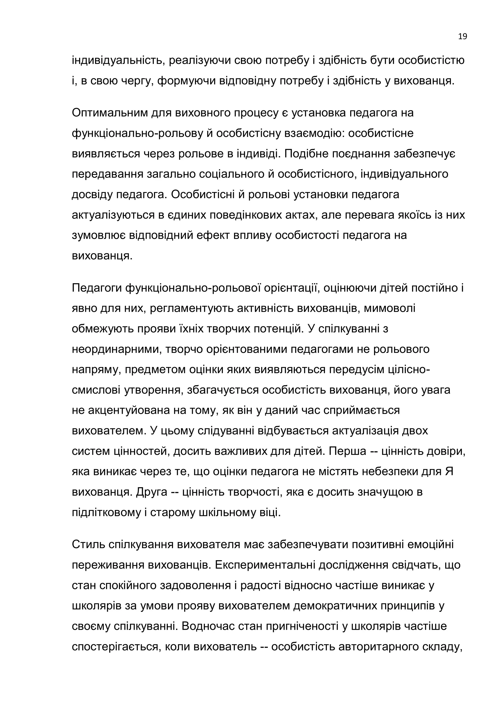 19

індивідуальність, реалізуючи свою потребу і здібність бути особистістю
і, в свою чергу, формуючи відповідну потребу і здібність у вихованця.

Оптимальним для виховного процесу є установка педагога на
функціонально-рольову й особистісну взаємодію: особистісне
виявляється через рольове в індивіді. Подібне поєднання забезпечує
передавання загально соціального й особистісного, індивідуального
досвіду педагога. Особистісні й рольові установки педагога
актуалізуються в єдиних поведінкових актах, але перевага якоїсь із них
зумовлює відповідний ефект впливу особистості педагога на
вихованця.

Педагоги функціонально-рольової орієнтації, оцінюючи дітей постійно і
явно для них, регламентують активність вихованців, мимоволі
обмежують прояви їхніх творчих потенцій. У спілкуванні з
неординарними, творчо орієнтованими педагогами не рольового
напряму, предметом оцінки яких виявляються передусім цілісно-
смислові утворення, збагачується особистість вихованця, його увага
не акцентуйована на тому, як він у даний час сприймається
вихователем. У цьому слідуванні відбувається актуалізація двох
систем цінностей, досить важливих для дітей. Перша -- цінність довіри,
яка виникає через те, що оцінки педагога не містять небезпеки для Я
вихованця. Друга -- цінність творчості, яка є досить значущою в
підлітковому і старому шкільному віці.

Стиль спілкування вихователя має забезпечувати позитивні емоційні
переживання вихованців. Експериментальні дослідження свідчать, що
стан спокійного задоволення і радості відносно частіше виникає у
школярів за умови прояву вихователем демократичних принципів у
своєму спілкуванні. Водночас стан пригніченості у школярів частіше
спостерігається, коли вихователь -- особистість авторитарного складу,
 