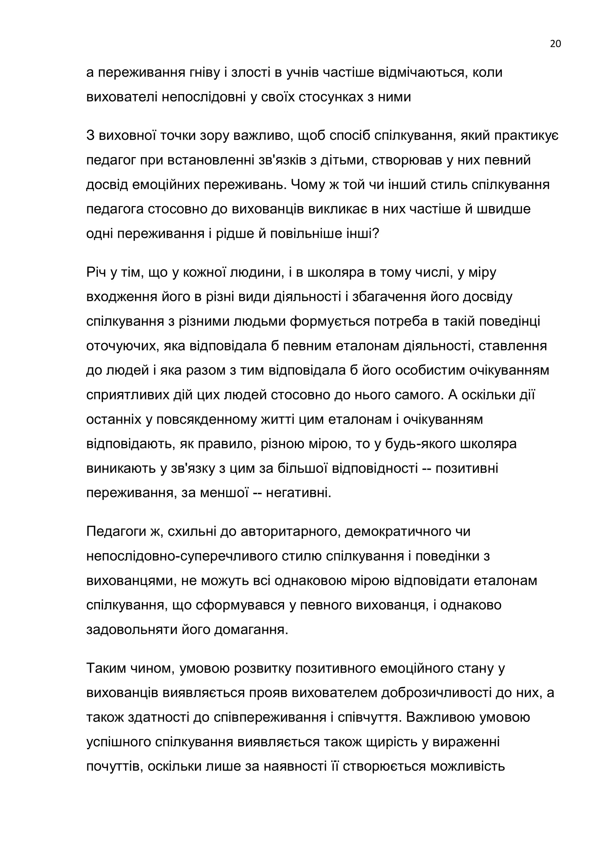 20

а переживання гніву і злості в учнів частіше відмічаються, коли
вихователі непослідовні у своїх стосунках з ними

З виховної точки зору важливо, щоб спосіб спілкування, який практикує
педагог при встановленні зв'язків з дітьми, створював у них певний
досвід емоційних переживань. Чому ж той чи інший стиль спілкування
педагога стосовно до вихованців викликає в них частіше й швидше
одні переживання і рідше й повільніше інші?

Річ у тім, що у кожної людини, і в школяра в тому числі, у міру
входження його в різні види діяльності і збагачення його досвіду
спілкування з різними людьми формується потреба в такій поведінці
оточуючих, яка відповідала б певним еталонам діяльності, ставлення
до людей і яка разом з тим відповідала б його особистим очікуванням
сприятливих дій цих людей стосовно до нього самого. А оскільки дії
останніх у повсякденному житті цим еталонам і очікуванням
відповідають, як правило, різною мірою, то у будь-якого школяра
виникають у зв'язку з цим за більшої відповідності -- позитивні
переживання, за меншої -- негативні.

Педагоги ж, схильні до авторитарного, демократичного чи
непослідовно-суперечливого стилю спілкування і поведінки з
вихованцями, не можуть всі однаковою мірою відповідати еталонам
спілкування, що сформувався у певного вихованця, і однаково
задовольняти його домагання.

Таким чином, умовою розвитку позитивного емоційного стану у
вихованців виявляється прояв вихователем доброзичливості до них, а
також здатності до співпереживання і співчуття. Важливою умовою
успішного спілкування виявляється також щирість у вираженні
почуттів, оскільки лише за наявності її створюється можливість
 