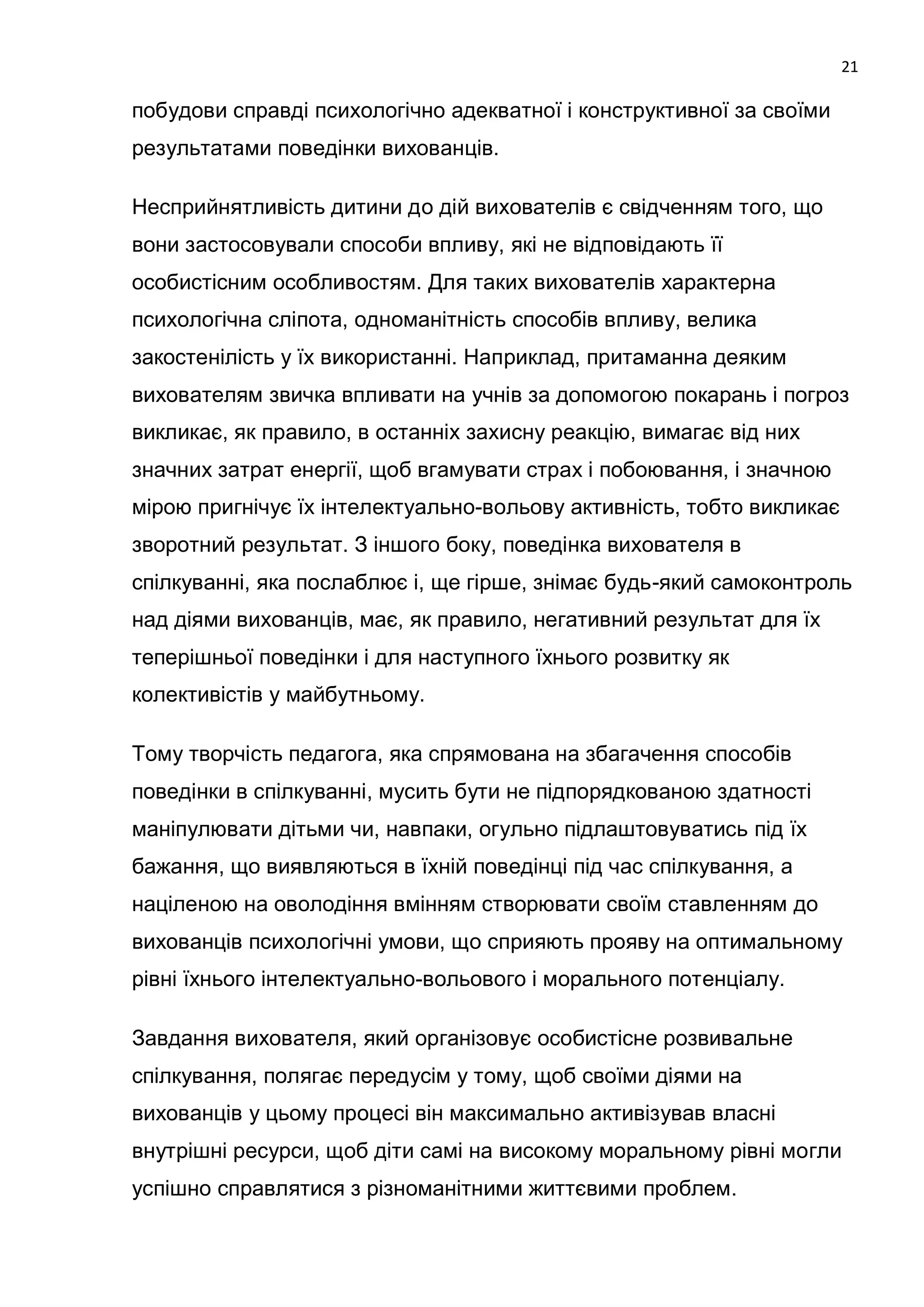 21

побудови справді психологічно адекватної і конструктивної за своїми
результатами поведінки вихованців.

Несприйнятливість дитини до дій вихователів є свідченням того, що
вони застосовували способи впливу, які не відповідають її
особистісним особливостям. Для таких вихователів характерна
психологічна сліпота, одноманітність способів впливу, велика
закостенілість у їх використанні. Наприклад, притаманна деяким
вихователям звичка впливати на учнів за допомогою покарань і погроз
викликає, як правило, в останніх захисну реакцію, вимагає від них
значних затрат енергії, щоб вгамувати страх і побоювання, і значною
мірою пригнічує їх інтелектуально-вольову активність, тобто викликає
зворотний результат. З іншого боку, поведінка вихователя в
спілкуванні, яка послаблює і, ще гірше, знімає будь-який самоконтроль
над діями вихованців, має, як правило, негативний результат для їх
теперішньої поведінки і для наступного їхнього розвитку як
колективістів у майбутньому.

Тому творчість педагога, яка спрямована на збагачення способів
поведінки в спілкуванні, мусить бути не підпорядкованою здатності
маніпулювати дітьми чи, навпаки, огульно підлаштовуватись під їх
бажання, що виявляються в їхній поведінці під час спілкування, а
націленою на оволодіння вмінням створювати своїм ставленням до
вихованців психологічні умови, що сприяють прояву на оптимальному
рівні їхнього інтелектуально-вольового і морального потенціалу.

Завдання вихователя, який організовує особистісне розвивальне
спілкування, полягає передусім у тому, щоб своїми діями на
вихованців у цьому процесі він максимально активізував власні
внутрішні ресурси, щоб діти самі на високому моральному рівні могли
успішно справлятися з різноманітними життєвими проблем.
 
