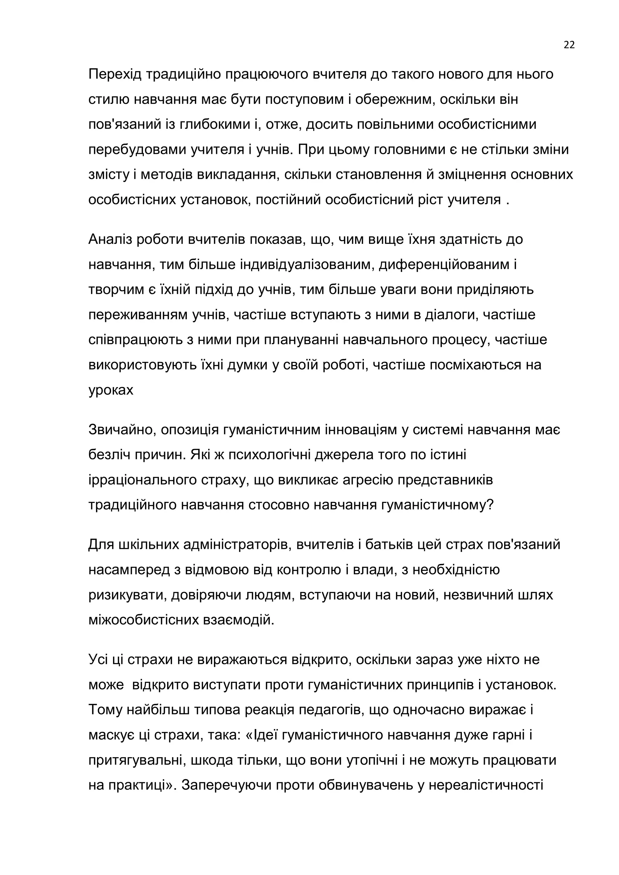 22

Перехід традиційно працюючого вчителя до такого нового для нього
стилю навчання має бути поступовим і обережним, оскільки він
пов'язаний із глибокими і, отже, досить повільними особистісними
перебудовами учителя і учнів. При цьому головними є не стільки зміни
змісту і методів викладання, скільки становлення й зміцнення основних
особистісних установок, постійний особистісний ріст учителя .

Аналіз роботи вчителів показав, що, чим вище їхня здатність до
навчання, тим більше індивідуалізованим, диференційованим і
творчим є їхній підхід до учнів, тим більше уваги вони приділяють
переживанням учнів, частіше вступають з ними в діалоги, частіше
співпрацюють з ними при плануванні навчального процесу, частіше
використовують їхні думки у своїй роботі, частіше посміхаються на
уроках

Звичайно, опозиція гуманістичним інноваціям у системі навчання має
безліч причин. Які ж психологічні джерела того по істині
ірраціонального страху, що викликає агресію представників
традиційного навчання стосовно навчання гуманістичному?

Для шкільних адміністраторів, вчителів і батьків цей страх пов'язаний
насамперед з відмовою від контролю і влади, з необхідністю
ризикувати, довіряючи людям, вступаючи на новий, незвичний шлях
міжособистісних взаємодій.

Усі ці страхи не виражаються відкрито, оскільки зараз уже ніхто не
може відкрито виступати проти гуманістичних принципів і установок.
Тому найбільш типова реакція педагогів, що одночасно виражає і
маскує ці страхи, така: «Ідеї гуманістичного навчання дуже гарні і
притягувальні, шкода тільки, що вони утопічні і не можуть працювати
на практиці». Заперечуючи проти обвинувачень у нереалістичності
 