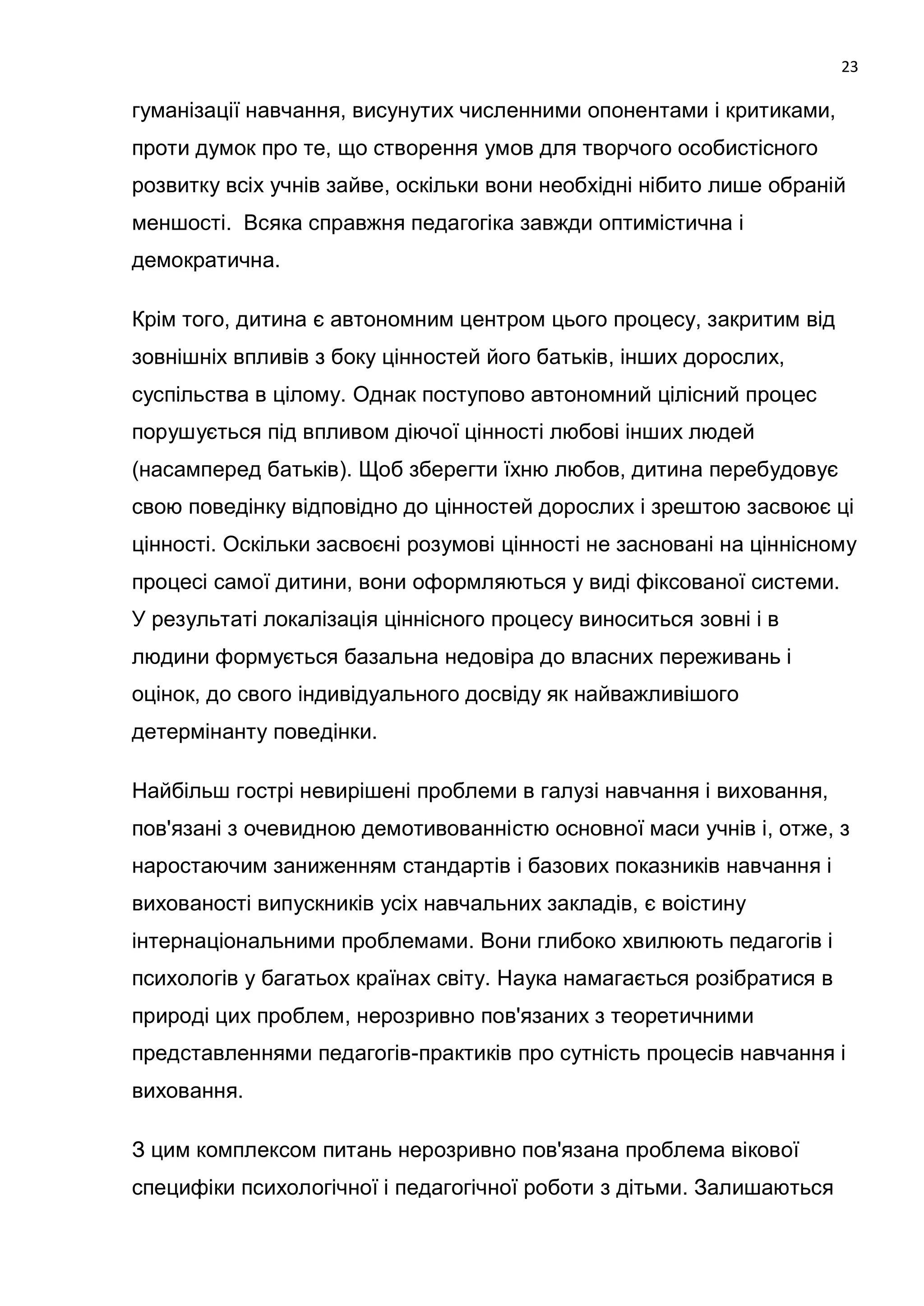 23

гуманізації навчання, висунутих численними опонентами і критиками,
проти думок про те, що створення умов для творчого особистісного
розвитку всіх учнів зайве, оскільки вони необхідні нібито лише обраній
меншості. Всяка справжня педагогіка завжди оптимістична і
демократична.

Крім того, дитина є автономним центром цього процесу, закритим від
зовнішніх впливів з боку цінностей його батьків, інших дорослих,
суспільства в цілому. Однак поступово автономний цілісний процес
порушується під впливом діючої цінності любові інших людей
(насамперед батьків). Щоб зберегти їхню любов, дитина перебудовує
свою поведінку відповідно до цінностей дорослих і зрештою засвоює ці
цінності. Оскільки засвоєні розумові цінності не засновані на ціннісному
процесі самої дитини, вони оформляються у виді фіксованої системи.
У результаті локалізація ціннісного процесу виноситься зовні і в
людини формується базальна недовіра до власних переживань і
оцінок, до свого індивідуального досвіду як найважливішого
детермінанту поведінки.

Найбільш гострі невирішені проблеми в галузі навчання і виховання,
пов'язані з очевидною демотивованністю основної маси учнів і, отже, з
наростаючим заниженням стандартів і базових показників навчання і
вихованості випускників усіх навчальних закладів, є воістину
інтернаціональними проблемами. Вони глибоко хвилюють педагогів і
психологів у багатьох країнах світу. Наука намагається розібратися в
природі цих проблем, нерозривно пов'язаних з теоретичними
представленнями педагогів-практиків про сутність процесів навчання і
виховання.

З цим комплексом питань нерозривно пов'язана проблема вікової
специфіки психологічної і педагогічної роботи з дітьми. Залишаються
 