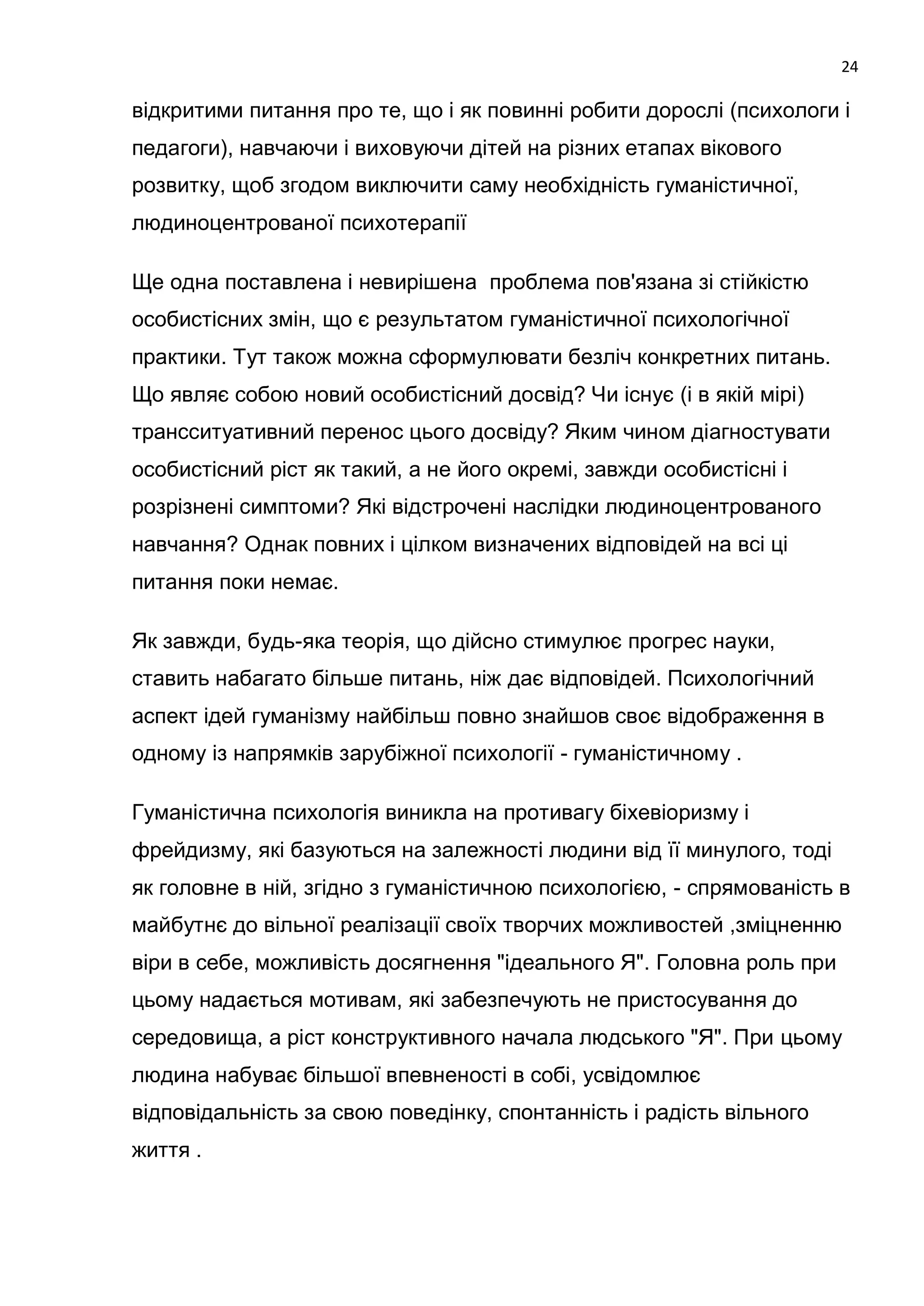 24

відкритими питання про те, що і як повинні робити дорослі (психологи і
педагоги), навчаючи і виховуючи дітей на різних етапах вікового
розвитку, щоб згодом виключити саму необхідність гуманістичної,
людиноцентрованої психотерапії

Ще одна поставлена і невирішена проблема пов'язана зі стійкістю
особистісних змін, що є результатом гуманістичної психологічної
практики. Тут також можна сформулювати безліч конкретних питань.
Що являє собою новий особистісний досвід? Чи існує (і в якій мірі)
трансситуативний перенос цього досвіду? Яким чином діагностувати
особистісний ріст як такий, а не його окремі, завжди особистісні і
розрізнені симптоми? Які відстрочені наслідки людиноцентрованого
навчання? Однак повних і цілком визначених відповідей на всі ці
питання поки немає.

Як завжди, будь-яка теорія, що дійсно стимулює прогрес науки,
ставить набагато більше питань, ніж дає відповідей. Психологічний
аспект ідей гуманізму найбільш повно знайшов своє відображення в
одному із напрямків зарубіжної психології - гуманістичному .

Гуманістична психологія виникла на противагу біхевіоризму і
фрейдизму, які базуються на залежності людини від її минулого, тоді
як головне в ній, згідно з гуманістичною психологією, - спрямованість в
майбутнє до вільної реалізації своїх творчих можливостей ,зміцненню
віри в себе, можливість досягнення "ідеального Я". Головна роль при
цьому надається мотивам, які забезпечують не пристосування до
середовища, а ріст конструктивного начала людського "Я". При цьому
людина набуває більшої впевненості в собі, усвідомлює
відповідальність за свою поведінку, спонтанність і радість вільного
життя .
 