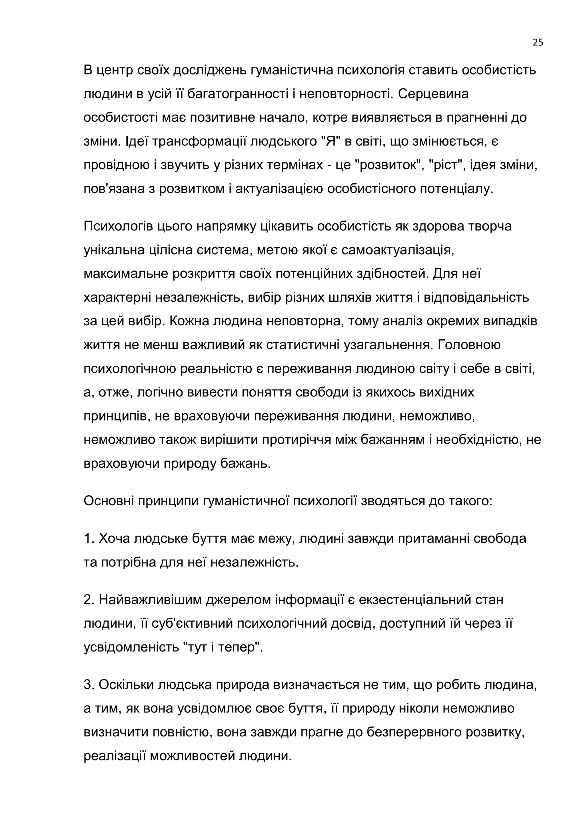25

В центр своїх досліджень гуманістична психологія ставить особистість
людини в усій її багатогранності і неповторності. Серцевина
особистості має позитивне начало, котре виявляється в прагненні до
зміни. Ідеї трансформації людського "Я" в світі, що змінюється, є
провідною і звучить у різних термінах - це "розвиток", "ріст", ідея зміни,
пов'язана з розвитком і актуалізацією особистісного потенціалу.

Психологів цього напрямку цікавить особистість як здорова творча
унікальна цілісна система, метою якої є самоактуалізація,
максимальне розкриття своїх потенційних здібностей. Для неї
характерні незалежність, вибір різних шляхів життя і відповідальність
за цей вибір. Кожна людина неповторна, тому аналіз окремих випадків
життя не менш важливий як статистичні узагальнення. Головною
психологічною реальністю є переживання людиною світу і себе в світі,
а, отже, логічно вивести поняття свободи із якихось вихідних
принципів, не враховуючи переживання людини, неможливо,
неможливо також вирішити протиріччя між бажанням і необхідністю, не
враховуючи природу бажань.

Основні принципи гуманістичної психології зводяться до такого:

1. Хоча людське буття має межу, людині завжди притаманні свобода
та потрібна для неї незалежність.

2. Найважливішим джерелом інформації є екзестенціальний стан
людини, її суб'єктивний психологічний досвід, доступний їй через її
усвідомленість "тут і тепер".

3. Оскільки людська природа визначається не тим, що робить людина,
а тим, як вона усвідомлює своє буття, її природу ніколи неможливо
визначити повністю, вона завжди прагне до безперервного розвитку,
реалізації можливостей людини.
 