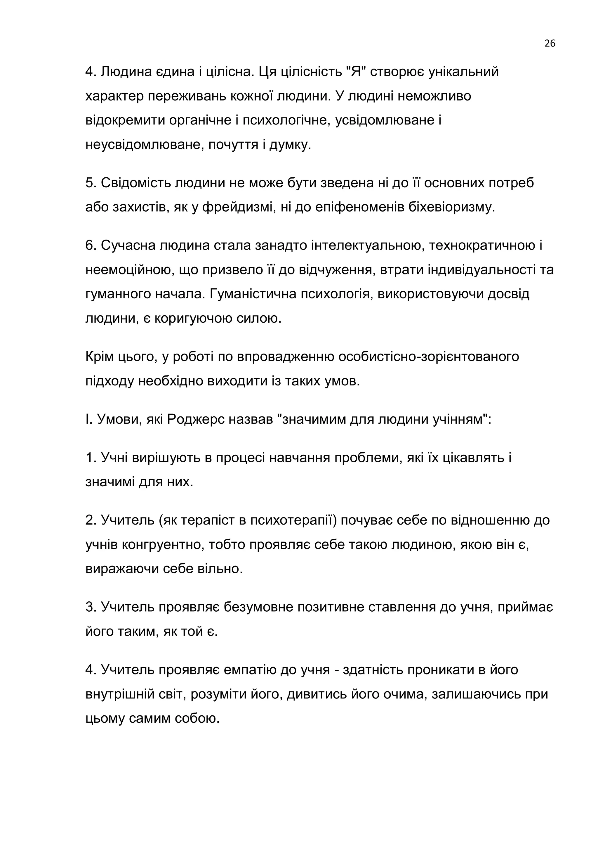 26

4. Людина єдина і цілісна. Ця цілісність "Я" створює унікальний
характер переживань кожної людини. У людині неможливо
відокремити органічне і психологічне, усвідомлюване і
неусвідомлюване, почуття і думку.

5. Свідомість людини не може бути зведена ні до її основних потреб
або захистів, як у фрейдизмі, ні до епіфеноменів біхевіоризму.

6. Сучасна людина стала занадто інтелектуальною, технократичною і
неемоційною, що призвело її до відчуження, втрати індивідуальності та
гуманного начала. Гуманістична психологія, використовуючи досвід
людини, є коригуючою силою.

Крім цього, у роботі по впровадженню особистісно-зорієнтованого
підходу необхідно виходити із таких умов.

І. Умови, які Роджерс назвав "значимим для людини учінням":

1. Учні вирішують в процесі навчання проблеми, які їх цікавлять і
значимі для них.

2. Учитель (як терапіст в психотерапії) почуває себе по відношенню до
учнів конгруентно, тобто проявляє себе такою людиною, якою він є,
виражаючи себе вільно.

3. Учитель проявляє безумовне позитивне ставлення до учня, приймає
його таким, як той є.

4. Учитель проявляє емпатію до учня - здатність проникати в його
внутрішній світ, розуміти його, дивитись його очима, залишаючись при
цьому самим собою.
 