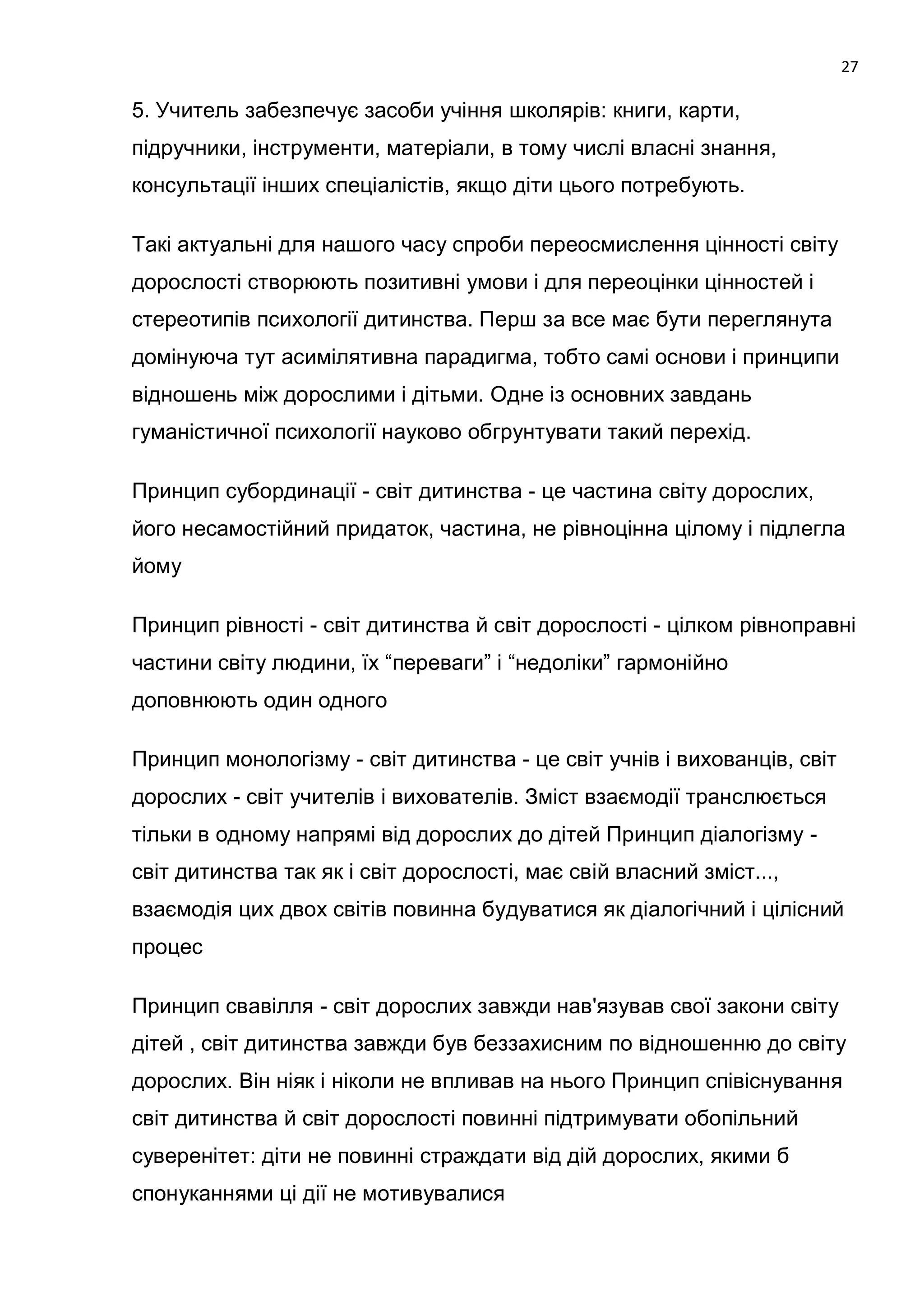 27

5. Учитель забезпечує засоби учіння школярів: книги, карти,
підручники, інструменти, матеріали, в тому числі власні знання,
консультації інших спеціалістів, якщо діти цього потребують.

Такі актуальні для нашого часу спроби переосмислення цінності світу
дорослості створюють позитивні умови і для переоцінки цінностей і
стереотипів психології дитинства. Перш за все має бути переглянута
домінуюча тут асимілятивна парадигма, тобто самі основи і принципи
відношень між дорослими і дітьми. Одне із основних завдань
гуманістичної психології науково обгрунтувати такий перехід.

Принцип субординації - світ дитинства - це частина світу дорослих,
його несамостійний придаток, частина, не рівноцінна цілому і підлегла
йому

Принцип рівності - світ дитинства й світ дорослості - цілком рівноправні
частини світу людини, їх ―переваги‖ і ―недоліки‖ гармонійно
доповнюють один одного

Принцип монологізму - світ дитинства - це світ учнів і вихованців, світ
дорослих - світ учителів і вихователів. Зміст взаємодії транслюється
тільки в одному напрямі від дорослих до дітей Принцип діалогізму -
світ дитинства так як і світ дорослості, має свій власний зміст...,
взаємодія цих двох світів повинна будуватися як діалогічний і цілісний
процес

Принцип свавілля - світ дорослих завжди нав'язував свої закони світу
дітей , світ дитинства завжди був беззахисним по відношенню до світу
дорослих. Він ніяк і ніколи не впливав на нього Принцип співіснування
світ дитинства й світ дорослості повинні підтримувати обопільний
суверенітет: діти не повинні страждати від дій дорослих, якими б
спонуканнями ці дії не мотивувалися
 