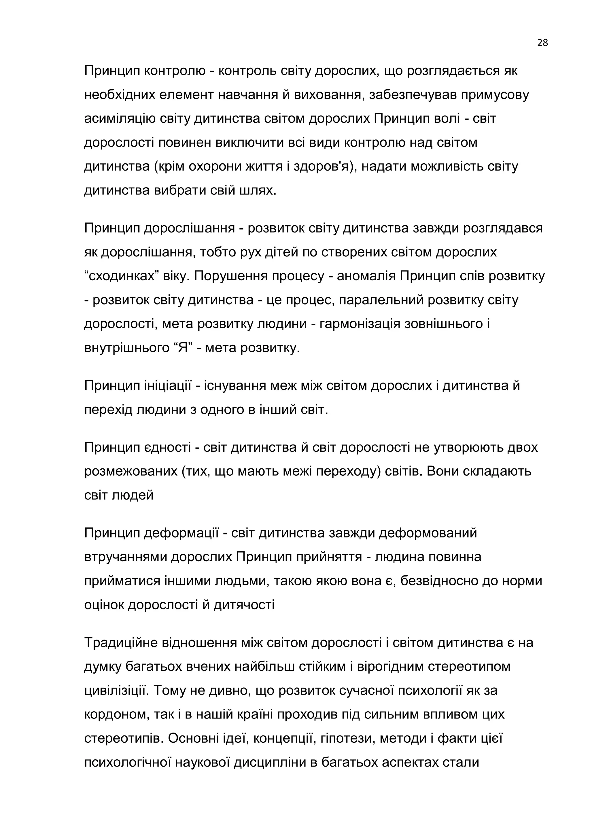 28

Принцип контролю - контроль світу дорослих, що розглядається як
необхідних елемент навчання й виховання, забезпечував примусову
асиміляцію світу дитинства світом дорослих Принцип волі - світ
дорослості повинен виключити всі види контролю над світом
дитинства (крім охорони життя і здоров'я), надати можливість світу
дитинства вибрати свій шлях.

Принцип дорослішання - розвиток світу дитинства завжди розглядався
як дорослішання, тобто рух дітей по створених світом дорослих
―сходинках‖ віку. Порушення процесу - аномалія Принцип спів розвитку
- розвиток світу дитинства - це процес, паралельний розвитку світу
дорослості, мета розвитку людини - гармонізація зовнішнього і
внутрішнього ―Я‖ - мета розвитку.

Принцип ініціації - існування меж між світом дорослих і дитинства й
перехід людини з одного в інший світ.

Принцип єдності - світ дитинства й світ дорослості не утворюють двох
розмежованих (тих, що мають межі переходу) світів. Вони складають
світ людей

Принцип деформації - світ дитинства завжди деформований
втручаннями дорослих Принцип прийняття - людина повинна
прийматися іншими людьми, такою якою вона є, безвідносно до норми
оцінок дорослості й дитячості

Традиційне відношення між світом дорослості і світом дитинства є на
думку багатьох вчених найбільш стійким і вірогідним стереотипом
цивілізіції. Тому не дивно, що розвиток сучасної психології як за
кордоном, так і в нашій країні проходив під сильним впливом цих
стереотипів. Основні ідеї, концепції, гіпотези, методи і факти цієї
психологічної наукової дисципліни в багатьох аспектах стали
 