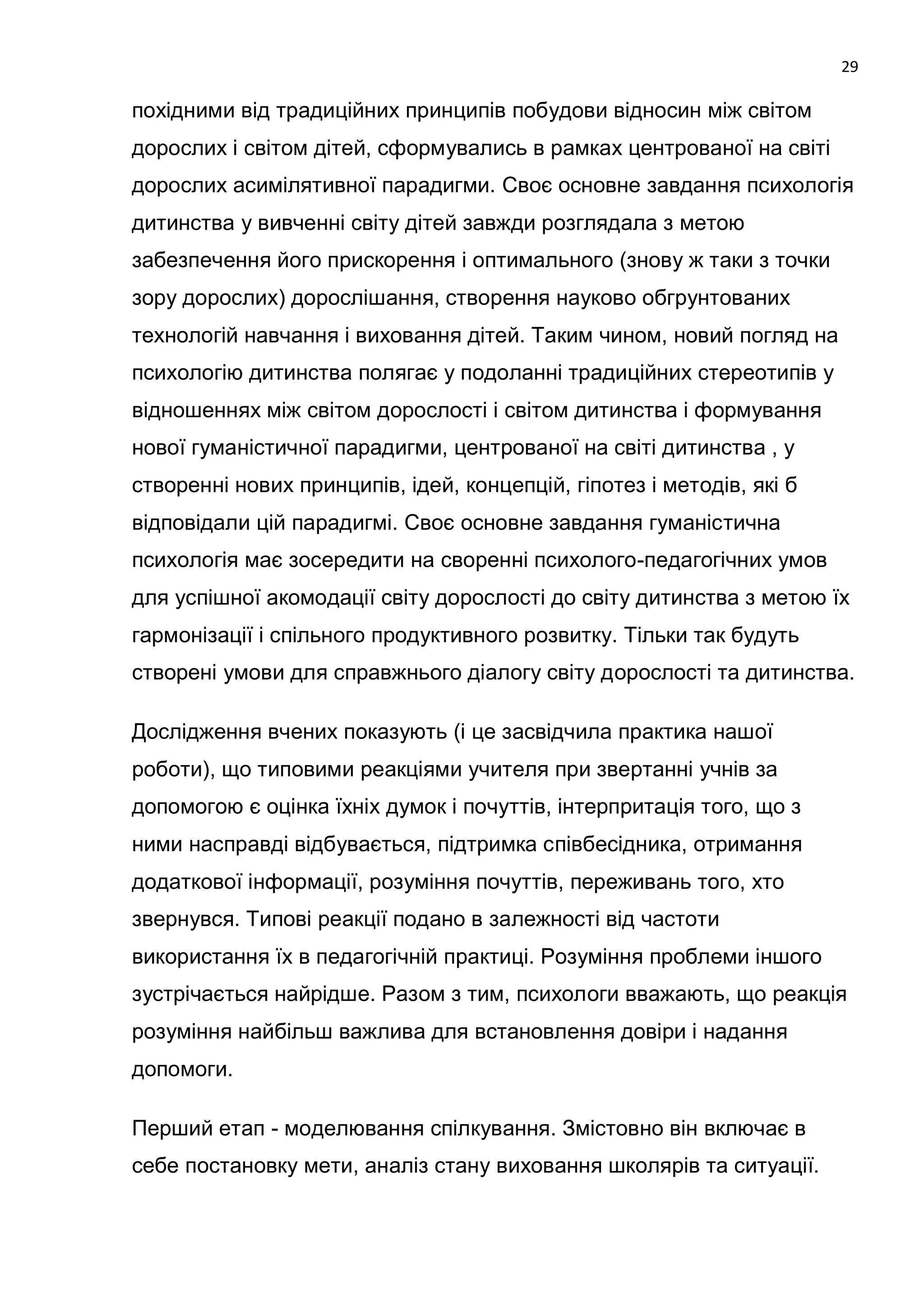 29

похідними від традиційних принципів побудови відносин між світом
дорослих і світом дітей, сформувались в рамках центрованої на світі
дорослих асимілятивної парадигми. Своє основне завдання психологія
дитинства у вивченні світу дітей завжди розглядала з метою
забезпечення його прискорення і оптимального (знову ж таки з точки
зору дорослих) дорослішання, створення науково обгрунтованих
технологій навчання і виховання дітей. Таким чином, новий погляд на
психологію дитинства полягає у подоланні традиційних стереотипів у
відношеннях між світом дорослості і світом дитинства і формування
нової гуманістичної парадигми, центрованої на світі дитинства , у
створенні нових принципів, ідей, концепцій, гіпотез і методів, які б
відповідали цій парадигмі. Своє основне завдання гуманістична
психологія має зосередити на своренні психолого-педагогічних умов
для успішної акомодації світу дорослості до світу дитинства з метою їх
гармонізації і спільного продуктивного розвитку. Тільки так будуть
створені умови для справжнього діалогу світу дорослості та дитинства.

Дослідження вчених показують (і це засвідчила практика нашої
роботи), що типовими реакціями учителя при звертанні учнів за
допомогою є оцінка їхніх думок і почуттів, інтерпритація того, що з
ними насправді відбувається, підтримка співбесідника, отримання
додаткової інформації, розуміння почуттів, переживань того, хто
звернувся. Типові реакції подано в залежності від частоти
використання їх в педагогічній практиці. Розуміння проблеми іншого
зустрічається найрідше. Разом з тим, психологи вважають, що реакція
розуміння найбільш важлива для встановлення довіри і надання
допомоги.

Перший етап - моделювання спілкування. Змістовно він включає в
себе постановку мети, аналіз стану виховання школярів та ситуації.
 