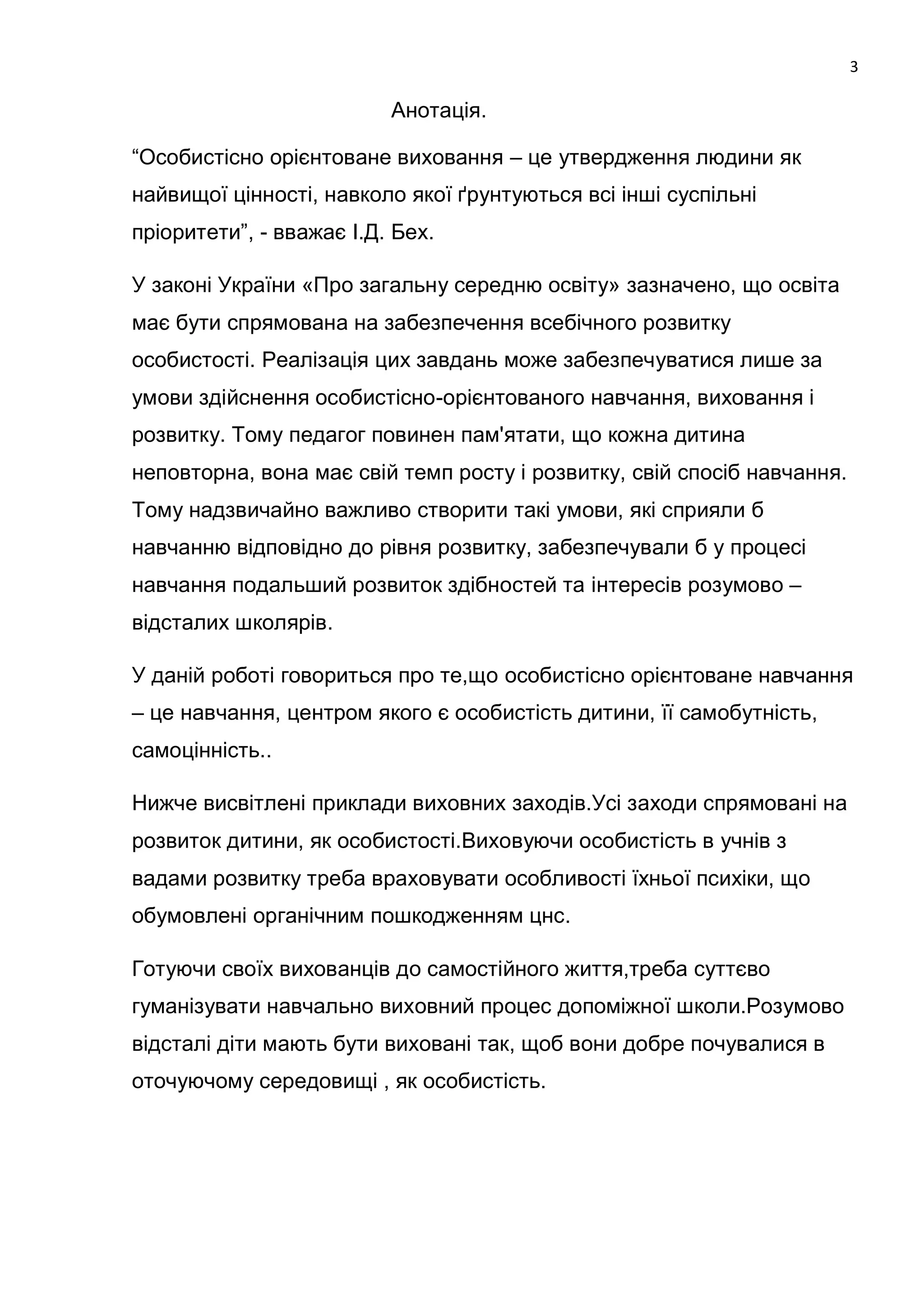 3

                          Анотація.

―Особистісно орієнтоване виховання – це утвердження людини як
найвищої цінності, навколо якої ґрунтуються всі інші суспільні
пріоритети‖, - вважає І.Д. Бех.

У законі України «Про загальну середню освіту» зазначено, що освіта
має бути спрямована на забезпечення всебічного розвитку
особистості. Реалізація цих завдань може забезпечуватися лише за
умови здійснення особистісно-орієнтованого навчання, виховання і
розвитку. Тому педагог повинен пам'ятати, що кожна дитина
неповторна, вона має свій темп росту і розвитку, свій спосіб навчання.
Тому надзвичайно важливо створити такі умови, які сприяли б
навчанню відповідно до рівня розвитку, забезпечували б у процесі
навчання подальший розвиток здібностей та інтересів розумово –
відсталих школярів.

У даній роботі говориться про те,що особистісно орієнтоване навчання
– це навчання, центром якого є особистість дитини, її самобутність,
самоцінність..

Нижче висвітлені приклади виховних заходів.Усі заходи спрямовані на
розвиток дитини, як особистості.Виховуючи особистість в учнів з
вадами розвитку треба враховувати особливості їхньої психіки, що
обумовлені органічним пошкодженням цнс.

Готуючи своїх вихованців до самостійного життя,треба суттєво
гуманізувати навчально виховний процес допоміжної школи.Розумово
відсталі діти мають бути виховані так, щоб вони добре почувалися в
оточуючому середовищі , як особистість.
 