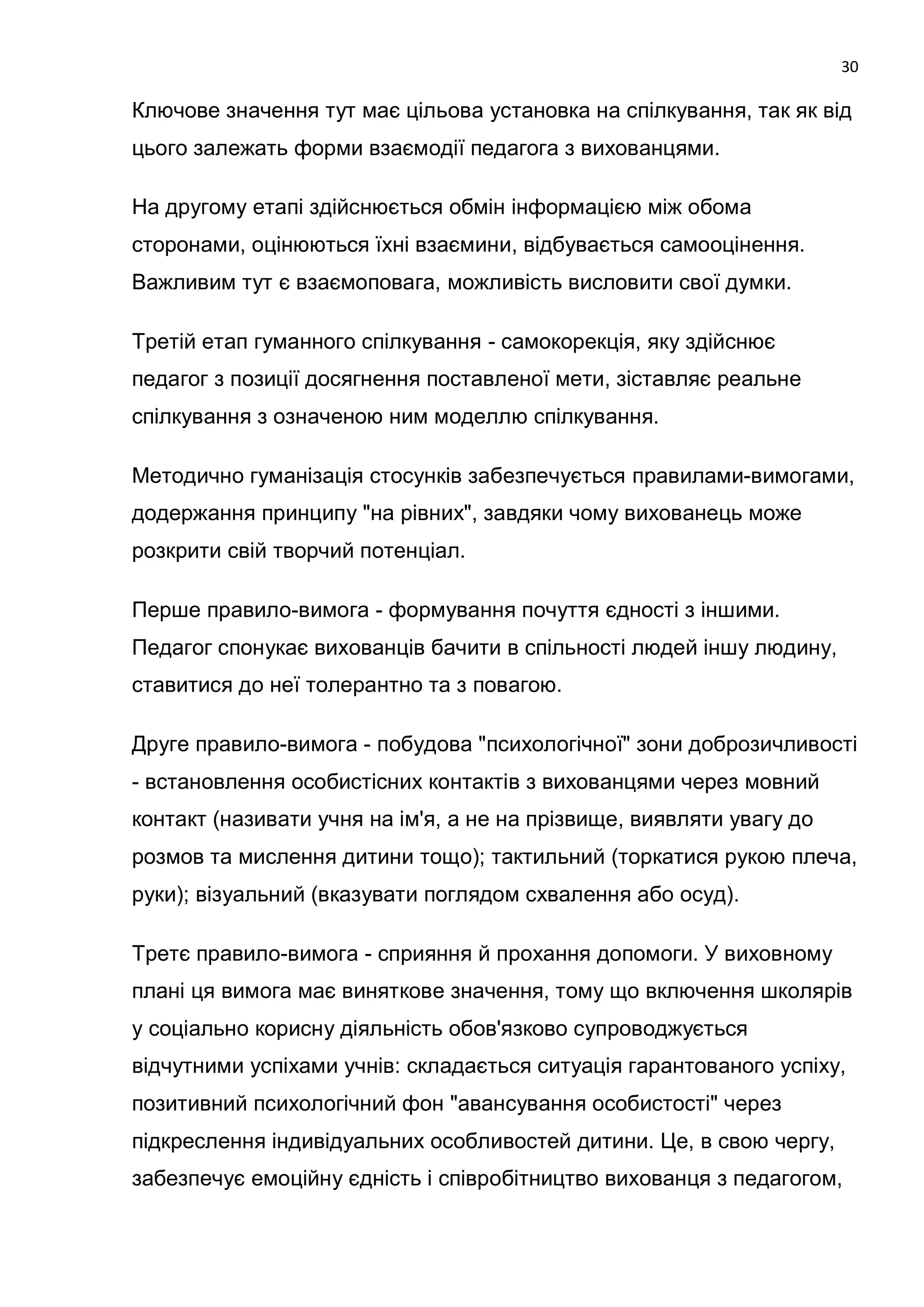 30

Ключове значення тут має цільова установка на спілкування, так як від
цього залежать форми взаємодії педагога з вихованцями.

На другому етапі здійснюється обмін інформацією між обома
сторонами, оцінюються їхні взаємини, відбувається самооцінення.
Важливим тут є взаємоповага, можливість висловити свої думки.

Третій етап гуманного спілкування - самокорекція, яку здійснює
педагог з позиції досягнення поставленої мети, зіставляє реальне
спілкування з означеною ним моделлю спілкування.

Методично гуманізація стосунків забезпечується правилами-вимогами,
додержання принципу "на рівних", завдяки чому вихованець може
розкрити свій творчий потенціал.

Перше правило-вимога - формування почуття єдності з іншими.
Педагог спонукає вихованців бачити в спільності людей іншу людину,
ставитися до неї толерантно та з повагою.

Друге правило-вимога - побудова "психологічної" зони доброзичливості
- встановлення особистісних контактів з вихованцями через мовний
контакт (називати учня на ім'я, а не на прізвище, виявляти увагу до
розмов та мислення дитини тощо); тактильний (торкатися рукою плеча,
руки); візуальний (вказувати поглядом схвалення або осуд).

Третє правило-вимога - сприяння й прохання допомоги. У виховному
плані ця вимога має виняткове значення, тому що включення школярів
у соціально корисну діяльність обов'язково супроводжується
відчутними успіхами учнів: складається ситуація гарантованого успіху,
позитивний психологічний фон "авансування особистості" через
підкреслення індивідуальних особливостей дитини. Це, в свою чергу,
забезпечує емоційну єдність і співробітництво вихованця з педагогом,
 