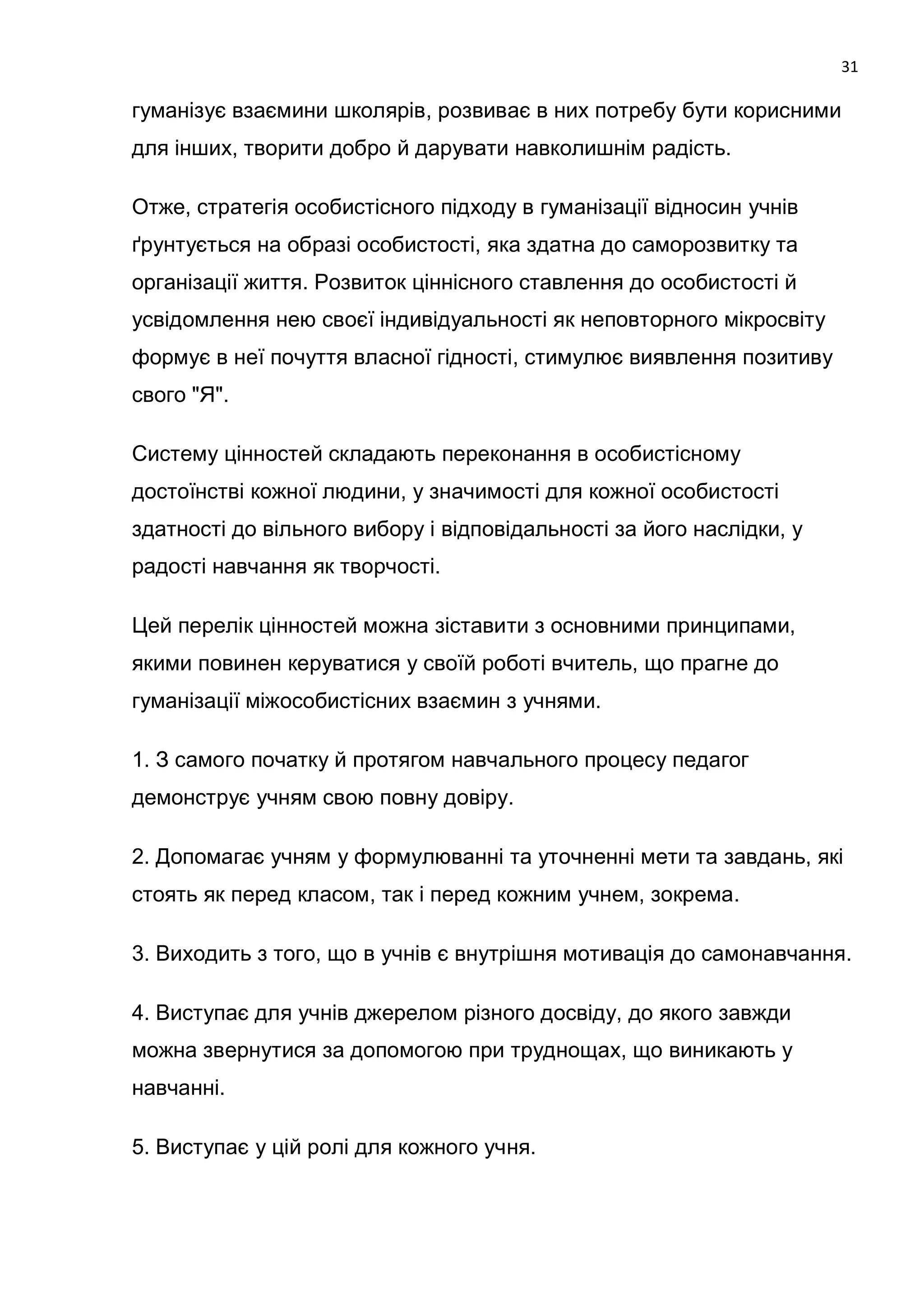 31

гуманізує взаємини школярів, розвиває в них потребу бути корисними
для інших, творити добро й дарувати навколишнім радість.

Отже, стратегія особистісного підходу в гуманізації відносин учнів
ґрунтується на образі особистості, яка здатна до саморозвитку та
організації життя. Розвиток ціннісного ставлення до особистості й
усвідомлення нею своєї індивідуальності як неповторного мікросвіту
формує в неї почуття власної гідності, стимулює виявлення позитиву
свого "Я".

Систему цінностей складають переконання в особистісному
достоїнстві кожної людини, у значимості для кожної особистості
здатності до вільного вибору і відповідальності за його наслідки, у
радості навчання як творчості.

Цей перелік цінностей можна зіставити з основними принципами,
якими повинен керуватися у своїй роботі вчитель, що прагне до
гуманізації міжособистісних взаємин з учнями.

1. З самого початку й протягом навчального процесу педагог
демонструє учням свою повну довіру.

2. Допомагає учням у формулюванні та уточненні мети та завдань, які
стоять як перед класом, так і перед кожним учнем, зокрема.

3. Виходить з того, що в учнів є внутрішня мотивація до самонавчання.

4. Виступає для учнів джерелом різного досвіду, до якого завжди
можна звернутися за допомогою при труднощах, що виникають у
навчанні.

5. Виступає у цій ролі для кожного учня.
 