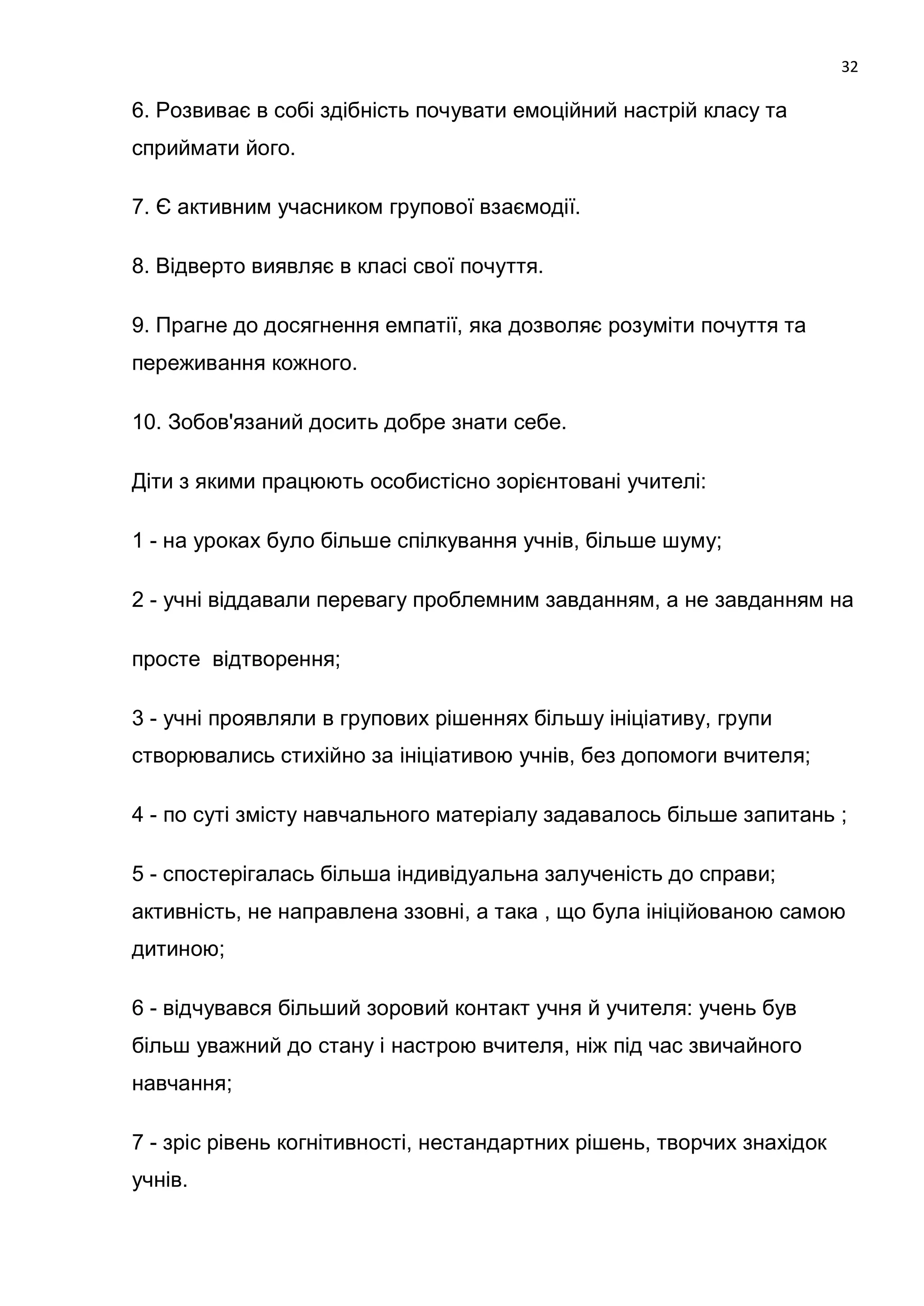 32

6. Розвиває в собі здібність почувати емоційний настрій класу та
сприймати його.

7. Є активним учасником групової взаємодії.

8. Відверто виявляє в класі свої почуття.

9. Прагне до досягнення емпатії, яка дозволяє розуміти почуття та
переживання кожного.

10. Зобов'язаний досить добре знати себе.

Діти з якими працюють особистісно зорієнтовані учителі:

1 - на уроках було більше спілкування учнів, більше шуму;

2 - учні віддавали перевагу проблемним завданням, а не завданням на

просте відтворення;

3 - учні проявляли в групових рішеннях більшу ініціативу, групи
створювались стихійно за ініціативою учнів, без допомоги вчителя;

4 - по суті змісту навчального матеріалу задавалось більше запитань ;

5 - спостерігалась більша індивідуальна залученість до справи;
активність, не направлена ззовні, а така , що була ініційованою самою
дитиною;

6 - відчувався більший зоровий контакт учня й учителя: учень був
більш уважний до стану і настрою вчителя, ніж під час звичайного
навчання;

7 - зріс рівень когнітивності, нестандартних рішень, творчих знахідок
учнів.
 