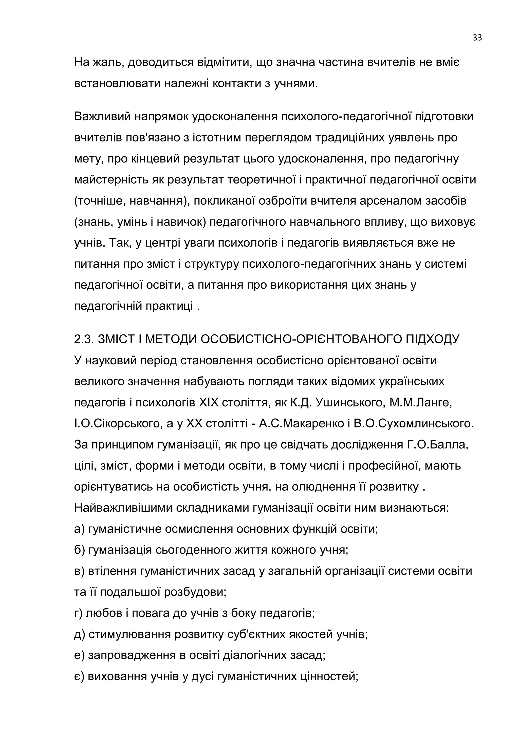 33

На жаль, доводиться відмітити, що значна частина вчителів не вміє
встановлювати належні контакти з учнями.

Важливий напрямок удосконалення психолого-педагогічної підготовки
вчителів пов'язано з істотним переглядом традиційних уявлень про
мету, про кінцевий результат цього удосконалення, про педагогічну
майстерність як результат теоретичної і практичної педагогічної освіти
(точніше, навчання), покликаної озброїти вчителя арсеналом засобів
(знань, умінь і навичок) педагогічного навчального впливу, що виховує
учнів. Так, у центрі уваги психологів і педагогів виявляється вже не
питання про зміст і структуру психолого-педагогічних знань у системі
педагогічної освіти, а питання про використання цих знань у
педагогічній практиці .

2.3. ЗМІСТ І МЕТОДИ ОСОБИСТІСНО-ОРІЄНТОВАНОГО ПІДХОДУ
У науковий період становлення особистісно орієнтованої освіти
великого значення набувають погляди таких відомих українських
педагогів і психологів XIX століття, як К.Д. Ушинського, М.М.Ланге,
І.О.Сікорського, а у XX столітті - А.С.Макаренко і В.О.Сухомлинського.
За принципом гуманізації, як про це свідчать дослідження Г.О.Балла,
цілі, зміст, форми і методи освіти, в тому числі і професійної, мають
орієнтуватись на особистість учня, на олюднення її розвитку .
Найважливішими складниками гуманізації освіти ним визнаються:
а) гуманістичне осмислення основних функцій освіти;
б) гуманізація сьогоденного життя кожного учня;
в) втілення гуманістичних засад у загальній організації системи освіти
та її подальшої розбудови;
г) любов і повага до учнів з боку педагогів;
д) стимулювання розвитку суб'єктних якостей учнів;
е) запровадження в освіті діалогічних засад;
є) виховання учнів у дусі гуманістичних цінностей;
 