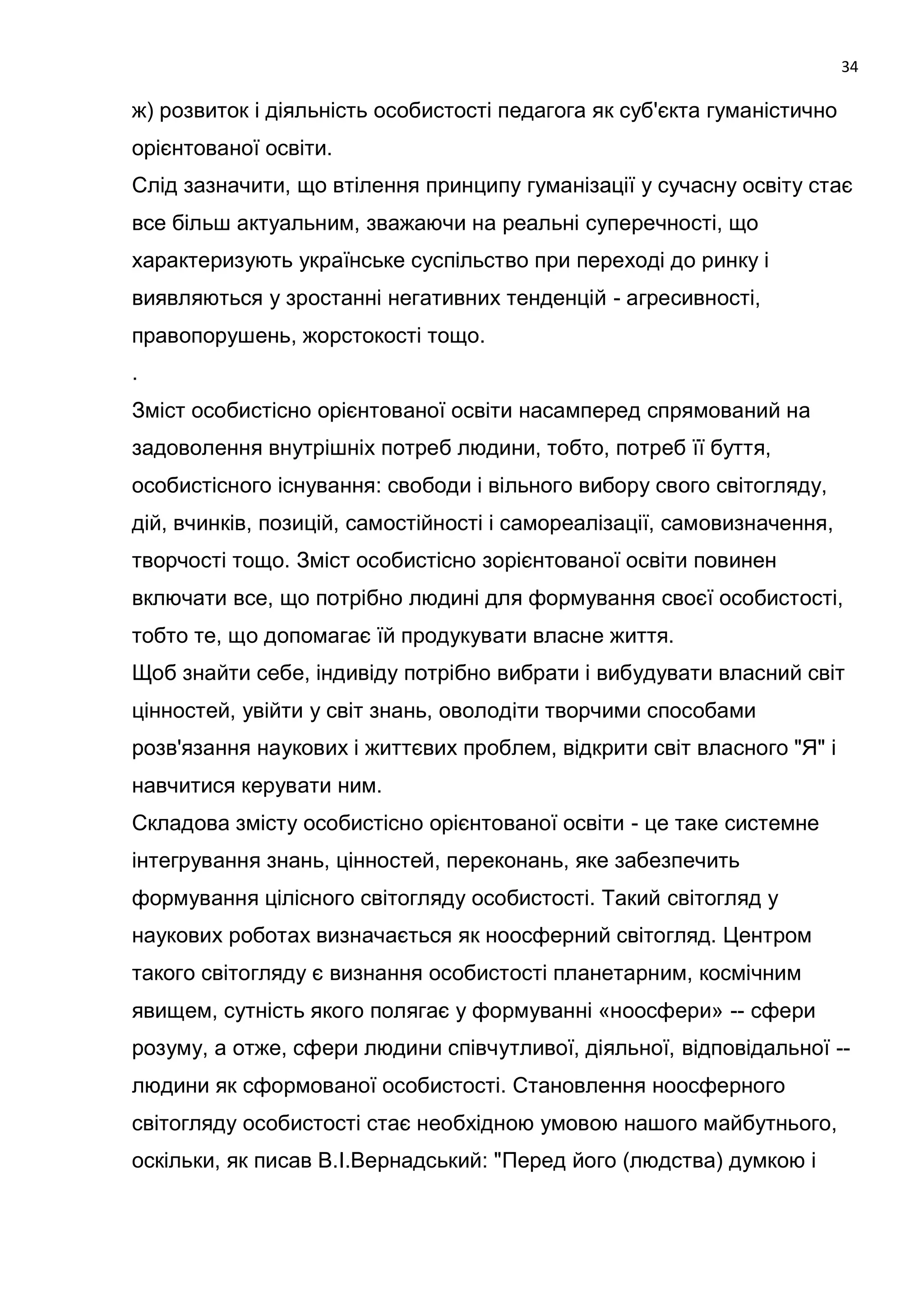 34

ж) розвиток і діяльність особистості педагога як суб'єкта гуманістично
орієнтованої освіти.
Слід зазначити, що втілення принципу гуманізації у сучасну освіту стає
все більш актуальним, зважаючи на реальні суперечності, що
характеризують українське суспільство при переході до ринку і
виявляються у зростанні негативних тенденцій - агресивності,
правопорушень, жорстокості тощо.
.
Зміст особистісно орієнтованої освіти насамперед спрямований на
задоволення внутрішніх потреб людини, тобто, потреб її буття,
особистісного існування: свободи і вільного вибору свого світогляду,
дій, вчинків, позицій, самостійності і самореалізації, самовизначення,
творчості тощо. Зміст особистісно зорієнтованої освіти повинен
включати все, що потрібно людині для формування своєї особистості,
тобто те, що допомагає їй продукувати власне життя.
Щоб знайти себе, індивіду потрібно вибрати і вибудувати власний світ
цінностей, увійти у світ знань, оволодіти творчими способами
розв'язання наукових і життєвих проблем, відкрити світ власного "Я" і
навчитися керувати ним.
Складова змісту особистісно орієнтованої освіти - це таке системне
інтегрування знань, цінностей, переконань, яке забезпечить
формування цілісного світогляду особистості. Такий світогляд у
наукових роботах визначається як ноосферний світогляд. Центром
такого світогляду є визнання особистості планетарним, космічним
явищем, сутність якого полягає у формуванні «ноосфери» -- сфери
розуму, а отже, сфери людини співчутливої, діяльної, відповідальної --
людини як сформованої особистості. Становлення ноосферного
світогляду особистості стає необхідною умовою нашого майбутнього,
оскільки, як писав В.І.Вернадський: "Перед його (людства) думкою і
 