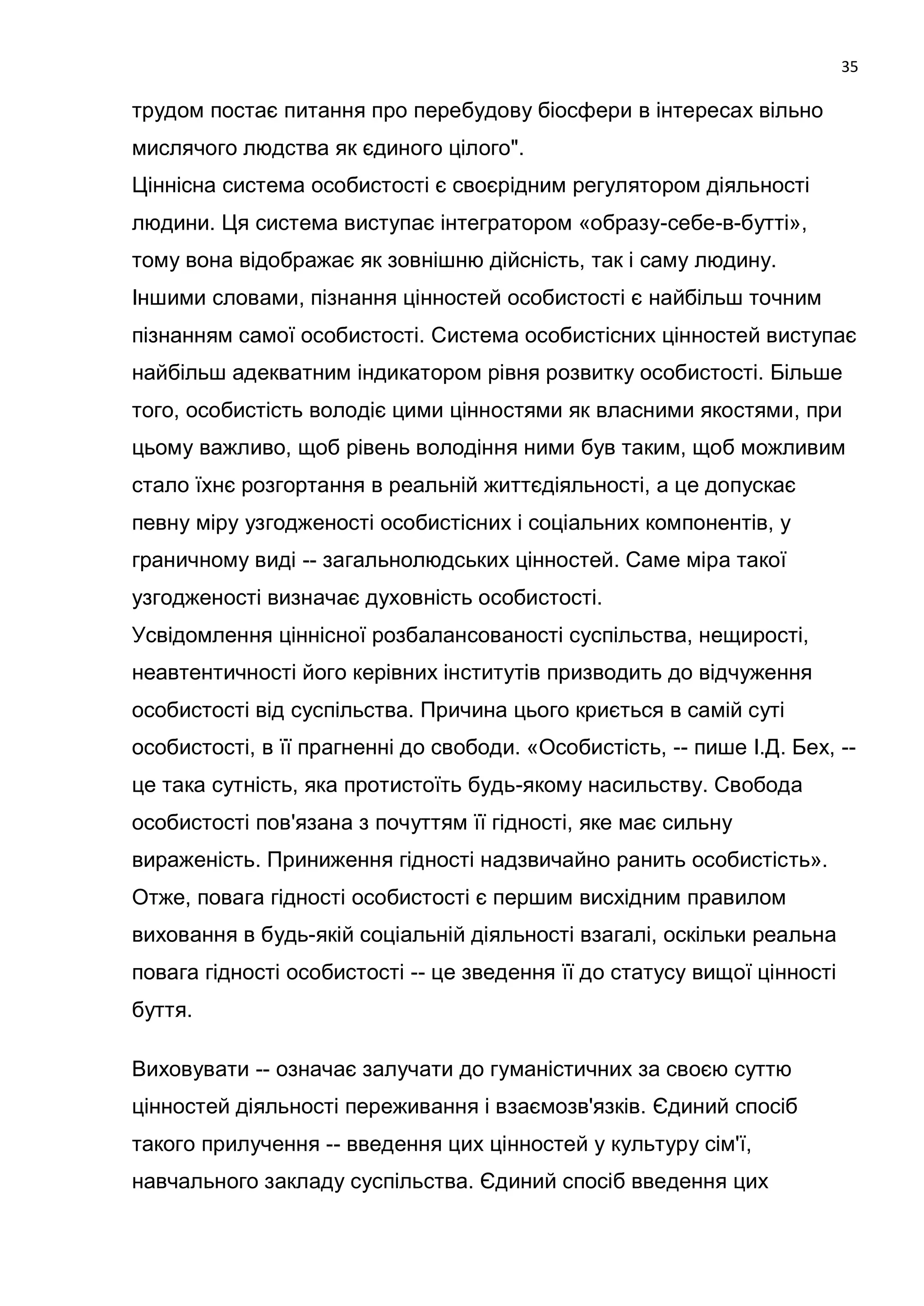 35

трудом постає питання про перебудову біосфери в інтересах вільно
мислячого людства як єдиного цілого".
Ціннісна система особистості є своєрідним регулятором діяльності
людини. Ця система виступає інтегратором «образу-себе-в-бутті»,
тому вона відображає як зовнішню дійсність, так і саму людину.
Іншими словами, пізнання цінностей особистості є найбільш точним
пізнанням самої особистості. Система особистісних цінностей виступає
найбільш адекватним індикатором рівня розвитку особистості. Більше
того, особистість володіє цими цінностями як власними якостями, при
цьому важливо, щоб рівень володіння ними був таким, щоб можливим
стало їхнє розгортання в реальній життєдіяльності, а це допускає
певну міру узгодженості особистісних і соціальних компонентів, у
граничному виді -- загальнолюдських цінностей. Саме міра такої
узгодженості визначає духовність особистості.
Усвідомлення ціннісної розбалансованості суспільства, нещирості,
неавтентичності його керівних інститутів призводить до відчуження
особистості від суспільства. Причина цього криється в самій суті
особистості, в її прагненні до свободи. «Особистість, -- пише І.Д. Бех, --
це така сутність, яка протистоїть будь-якому насильству. Свобода
особистості пов'язана з почуттям її гідності, яке має сильну
вираженість. Приниження гідності надзвичайно ранить особистість».
Отже, повага гідності особистості є першим висхідним правилом
виховання в будь-якій соціальній діяльності взагалі, оскільки реальна
повага гідності особистості -- це зведення її до статусу вищої цінності
буття.

Виховувати -- означає залучати до гуманістичних за своєю суттю
цінностей діяльності переживання і взаємозв'язків. Єдиний спосіб
такого прилучення -- введення цих цінностей у культуру сім'ї,
навчального закладу суспільства. Єдиний спосіб введення цих
 