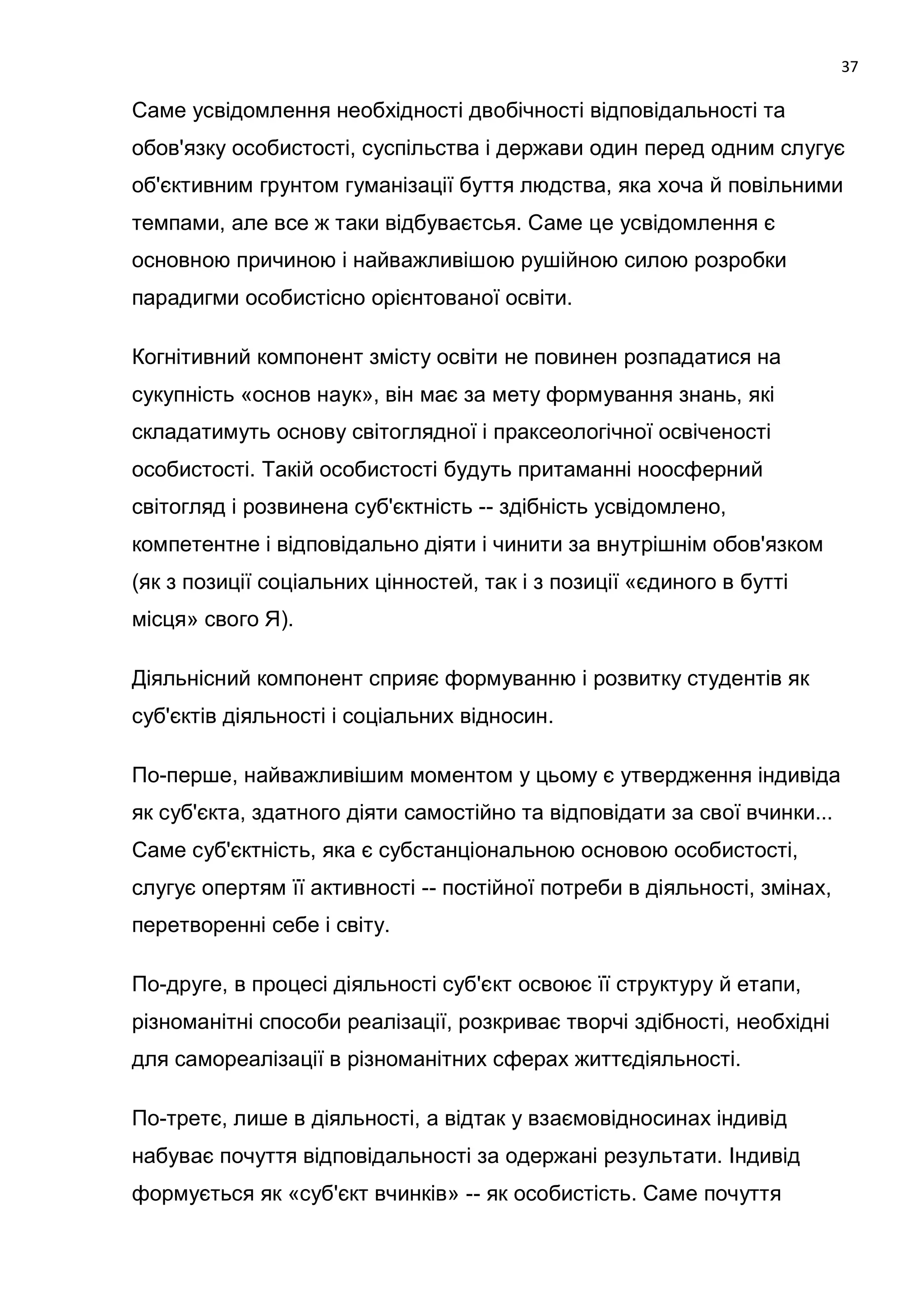 37

Саме усвідомлення необхідності двобічності відповідальності та
обов'язку особистості, суспільства і держави один перед одним слугує
об'єктивним грунтом гуманізації буття людства, яка хоча й повільними
темпами, але все ж таки відбуваєтсья. Саме це усвідомлення є
основною причиною і найважливішою рушійною силою розробки
парадигми особистісно орієнтованої освіти.

Когнітивний компонент змісту освіти не повинен розпадатися на
сукупність «основ наук», він має за мету формування знань, які
складатимуть основу світоглядної і праксеологічної освіченості
особистості. Такій особистості будуть притаманні ноосферний
світогляд і розвинена суб'єктність -- здібність усвідомлено,
компетентне і відповідально діяти і чинити за внутрішнім обов'язком
(як з позиції соціальних цінностей, так і з позиції «єдиного в бутті
місця» свого Я).

Діяльнісний компонент сприяє формуванню і розвитку студентів як
суб'єктів діяльності і соціальних відносин.

По-перше, найважливішим моментом у цьому є утвердження індивіда
як суб'єкта, здатного діяти самостійно та відповідати за свої вчинки...
Саме суб'єктність, яка є субстанціональною основою особистості,
слугує опертям її активності -- постійної потреби в діяльності, змінах,
перетворенні себе і світу.

По-друге, в процесі діяльності суб'єкт освоює її структуру й етапи,
різноманітні способи реалізації, розкриває творчі здібності, необхідні
для самореалізації в різноманітних сферах життєдіяльності.

По-третє, лише в діяльності, а відтак у взаємовідносинах індивід
набуває почуття відповідальності за одержані результати. Індивід
формується як «суб'єкт вчинків» -- як особистість. Саме почуття
 