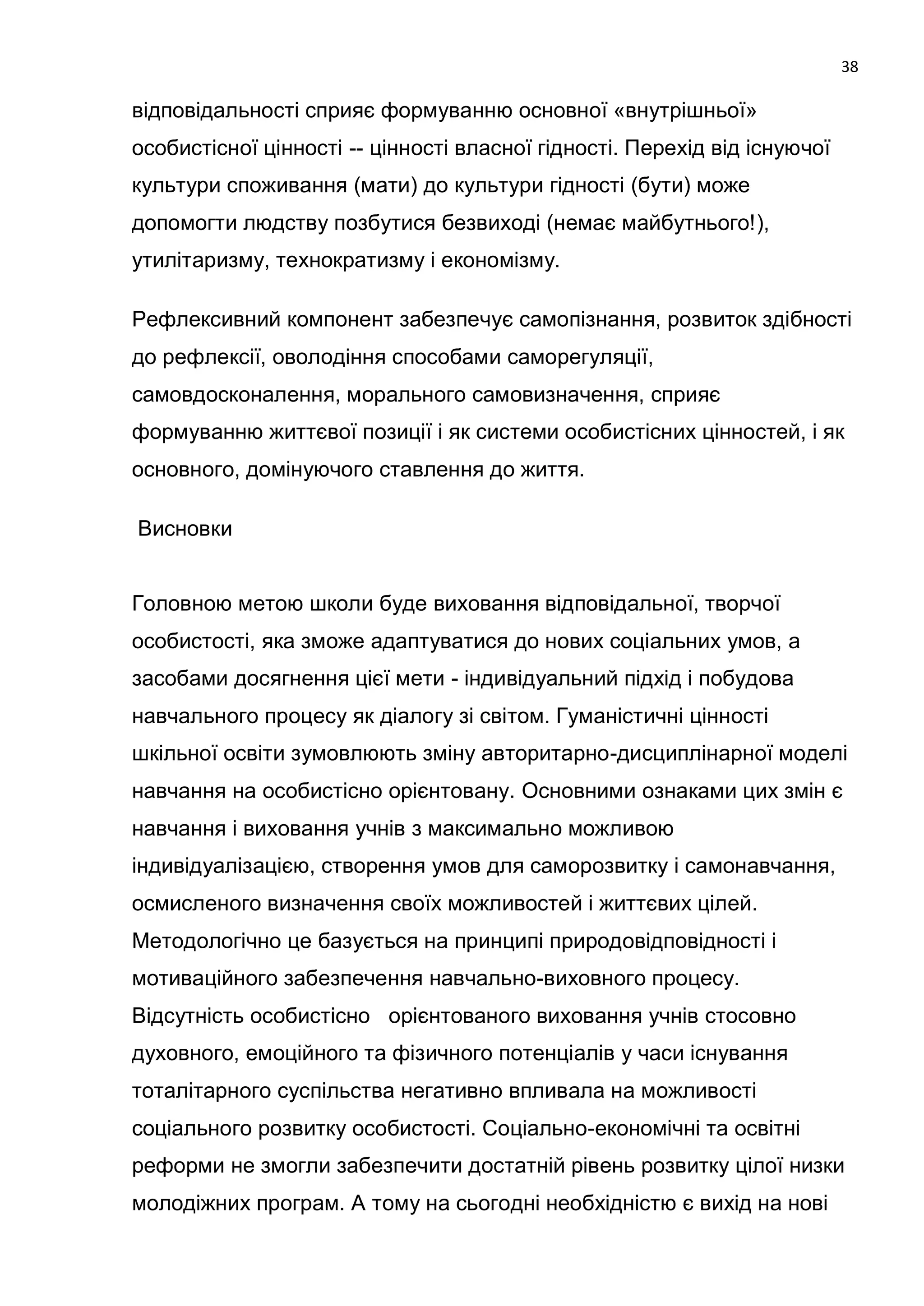 38

відповідальності сприяє формуванню основної «внутрішньої»
особистісної цінності -- цінності власної гідності. Перехід від існуючої
культури споживання (мати) до культури гідності (бути) може
допомогти людству позбутися безвиході (немає майбутнього!),
утилітаризму, технократизму і економізму.

Рефлексивний компонент забезпечує самопізнання, розвиток здібності
до рефлексії, оволодіння способами саморегуляції,
самовдосконалення, морального самовизначення, сприяє
формуванню життєвої позиції і як системи особистісних цінностей, і як
основного, домінуючого ставлення до життя.

Висновки


Головною метою школи буде виховання відповідальної, творчої
особистості, яка зможе адаптуватися до нових соціальних умов, а
засобами досягнення цієї мети - індивідуальний підхід і побудова
навчального процесу як діалогу зі світом. Гуманістичні цінності
шкільної освіти зумовлюють зміну авторитарно-дисциплінарної моделі
навчання на особистісно орієнтовану. Основними ознаками цих змін є
навчання і виховання учнів з максимально можливою
індивідуалізацією, створення умов для саморозвитку і самонавчання,
осмисленого визначення своїх можливостей і життєвих цілей.
Методологічно це базується на принципі природовідповідності і
мотиваційного забезпечення навчально-виховного процесу.
Відсутність особистісно орієнтованого виховання учнів стосовно
духовного, емоційного та фізичного потенціалів у часи існування
тоталітарного суспільства негативно впливала на можливості
соціального розвитку особистості. Соціально-економічні та освітні
реформи не змогли забезпечити достатній рівень розвитку цілої низки
молодіжних програм. А тому на сьогодні необхідністю є вихід на нові
 