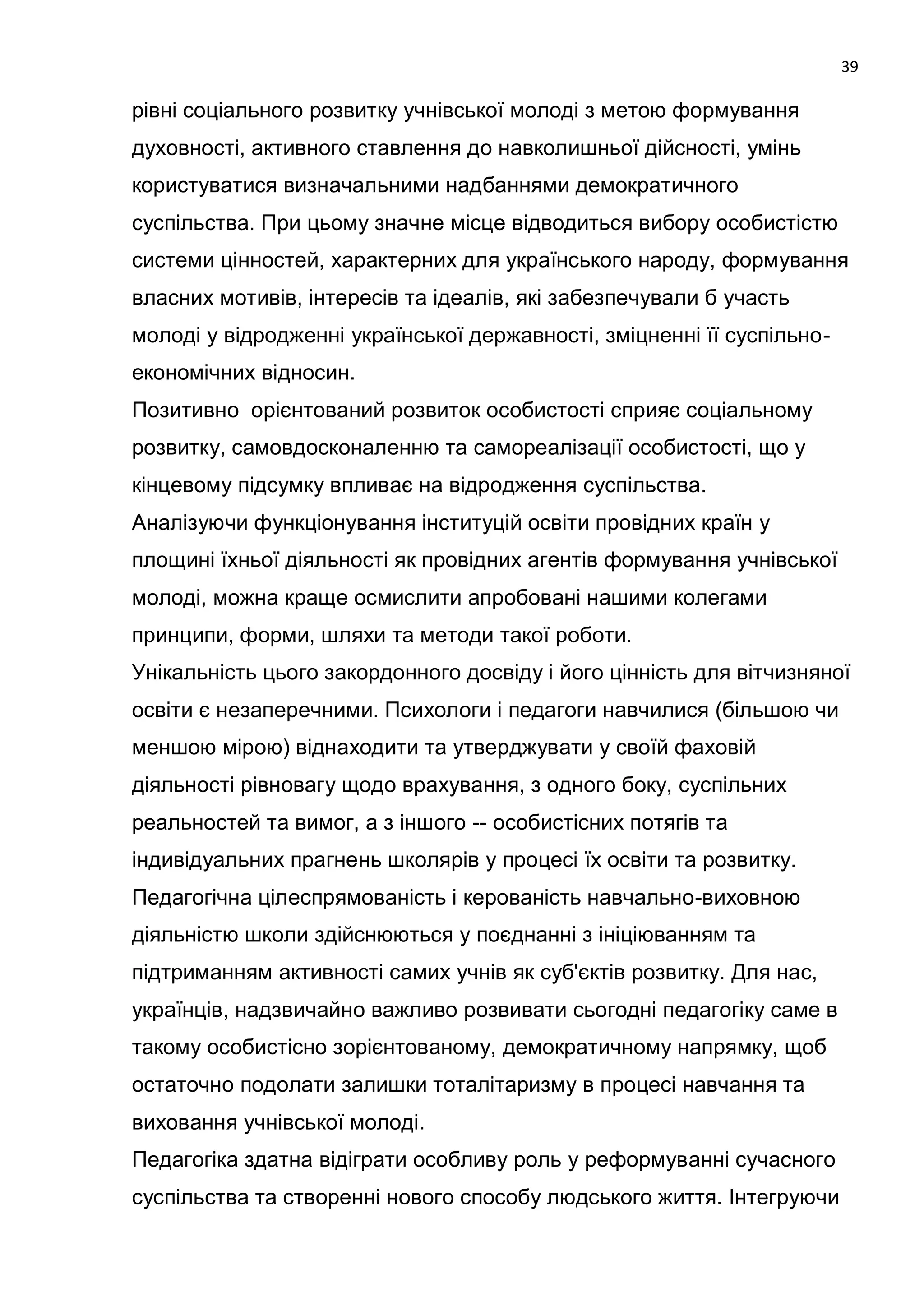 39

рівні соціального розвитку учнівської молоді з метою формування
духовності, активного ставлення до навколишньої дійсності, умінь
користуватися визначальними надбаннями демократичного
суспільства. При цьому значне місце відводиться вибору особистістю
системи цінностей, характерних для українського народу, формування
власних мотивів, інтересів та ідеалів, які забезпечували б участь
молоді у відродженні української державності, зміцненні її суспільно-
економічних відносин.
Позитивно орієнтований розвиток особистості сприяє соціальному
розвитку, самовдосконаленню та самореалізації особистості, що у
кінцевому підсумку впливає на відродження суспільства.
Аналізуючи функціонування інституцій освіти провідних країн у
площині їхньої діяльності як провідних агентів формування учнівської
молоді, можна краще осмислити апробовані нашими колегами
принципи, форми, шляхи та методи такої роботи.
Унікальність цього закордонного досвіду і його цінність для вітчизняної
освіти є незаперечними. Психологи і педагоги навчилися (більшою чи
меншою мірою) віднаходити та утверджувати у своїй фаховій
діяльності рівновагу щодо врахування, з одного боку, суспільних
реальностей та вимог, а з іншого -- особистісних потягів та
індивідуальних прагнень школярів у процесі їх освіти та розвитку.
Педагогічна цілеспрямованість і керованість навчально-виховною
діяльністю школи здійснюються у поєднанні з ініціюванням та
підтриманням активності самих учнів як суб'єктів розвитку. Для нас,
українців, надзвичайно важливо розвивати сьогодні педагогіку саме в
такому особистісно зорієнтованому, демократичному напрямку, щоб
остаточно подолати залишки тоталітаризму в процесі навчання та
виховання учнівської молоді.
Педагогіка здатна відіграти особливу роль у реформуванні сучасного
суспільства та створенні нового способу людського життя. Інтегруючи
 