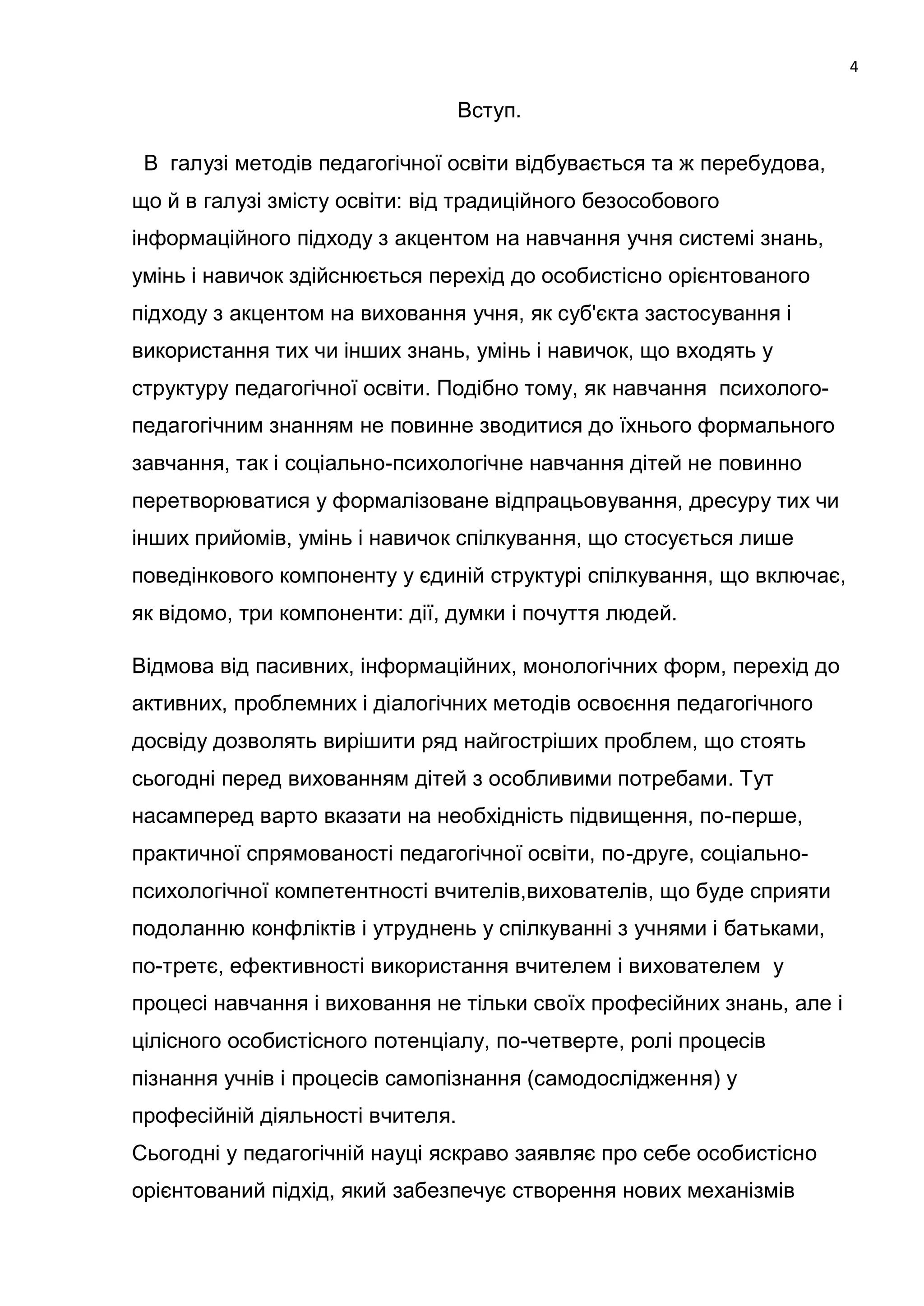 4

                                  Вступ.

 В галузі методів педагогічної освіти відбувається та ж перебудова,
що й в галузі змісту освіти: від традиційного безособового
інформаційного підходу з акцентом на навчання учня системі знань,
умінь і навичок здійснюється перехід до особистісно орієнтованого
підходу з акцентом на виховання учня, як суб'єкта застосування і
використання тих чи інших знань, умінь і навичок, що входять у
структуру педагогічної освіти. Подібно тому, як навчання психолого-
педагогічним знанням не повинне зводитися до їхнього формального
завчання, так і соціально-психологічне навчання дітей не повинно
перетворюватися у формалізоване відпрацьовування, дресуру тих чи
інших прийомів, умінь і навичок спілкування, що стосується лише
поведінкового компоненту у єдиній структурі спілкування, що включає,
як відомо, три компоненти: дії, думки і почуття людей.

Відмова від пасивних, інформаційних, монологічних форм, перехід до
активних, проблемних і діалогічних методів освоєння педагогічного
досвіду дозволять вирішити ряд найгостріших проблем, що стоять
сьогодні перед вихованням дітей з особливими потребами. Тут
насамперед варто вказати на необхідність підвищення, по-перше,
практичної спрямованості педагогічної освіти, по-друге, соціально-
психологічної компетентності вчителів,вихователів, що буде сприяти
подоланню конфліктів і утруднень у спілкуванні з учнями і батьками,
по-третє, ефективності використання вчителем і вихователем у
процесі навчання і виховання не тільки своїх професійних знань, але і
цілісного особистісного потенціалу, по-четверте, ролі процесів
пізнання учнів і процесів самопізнання (самодослідження) у
професійній діяльності вчителя.
Сьогодні у педагогічній науці яскраво заявляє про себе особистісно
орієнтований підхід, який забезпечує створення нових механізмів
 