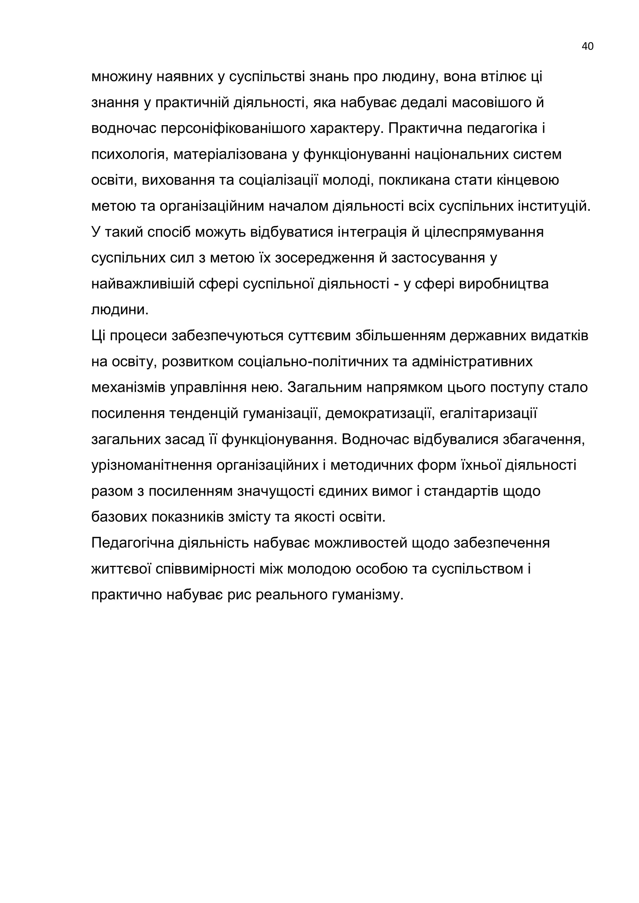 40

множину наявних у суспільстві знань про людину, вона втілює ці
знання у практичній діяльності, яка набуває дедалі масовішого й
водночас персоніфікованішого характеру. Практична педагогіка і
психологія, матеріалізована у функціонуванні національних систем
освіти, виховання та соціалізації молоді, покликана стати кінцевою
метою та організаційним началом діяльності всіх суспільних інституцій.
У такий спосіб можуть відбуватися інтеграція й цілеспрямування
суспільних сил з метою їх зосередження й застосування у
найважливішій сфері суспільної діяльності - у сфері виробництва
людини.
Ці процеси забезпечуються суттєвим збільшенням державних видатків
на освіту, розвитком соціально-політичних та адміністративних
механізмів управління нею. Загальним напрямком цього поступу стало
посилення тенденцій гуманізації, демократизації, егалітаризації
загальних засад її функціонування. Водночас відбувалися збагачення,
урізноманітнення організаційних і методичних форм їхньої діяльності
разом з посиленням значущості єдиних вимог і стандартів щодо
базових показників змісту та якості освіти.
Педагогічна діяльність набуває можливостей щодо забезпечення
життєвої співвимірності між молодою особою та суспільством і
практично набуває рис реального гуманізму.
 