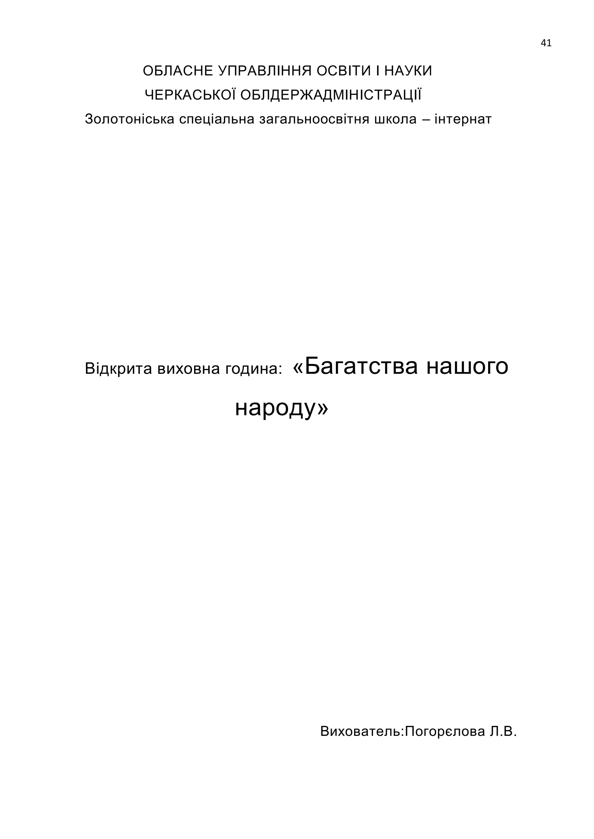 41

       ОБЛАСНЕ УПРАВЛІННЯ ОСВІТИ І НАУКИ
        ЧЕРКАСЬКОЇ ОБЛДЕРЖАДМІНІСТРАЦІЇ
Золотоніська спеціальна загальноосвітня школа – інтернат




Відкрита виховна година:    «Багатства нашого
                    народу»




                                Вихователь:Погорєлова Л.В.
 