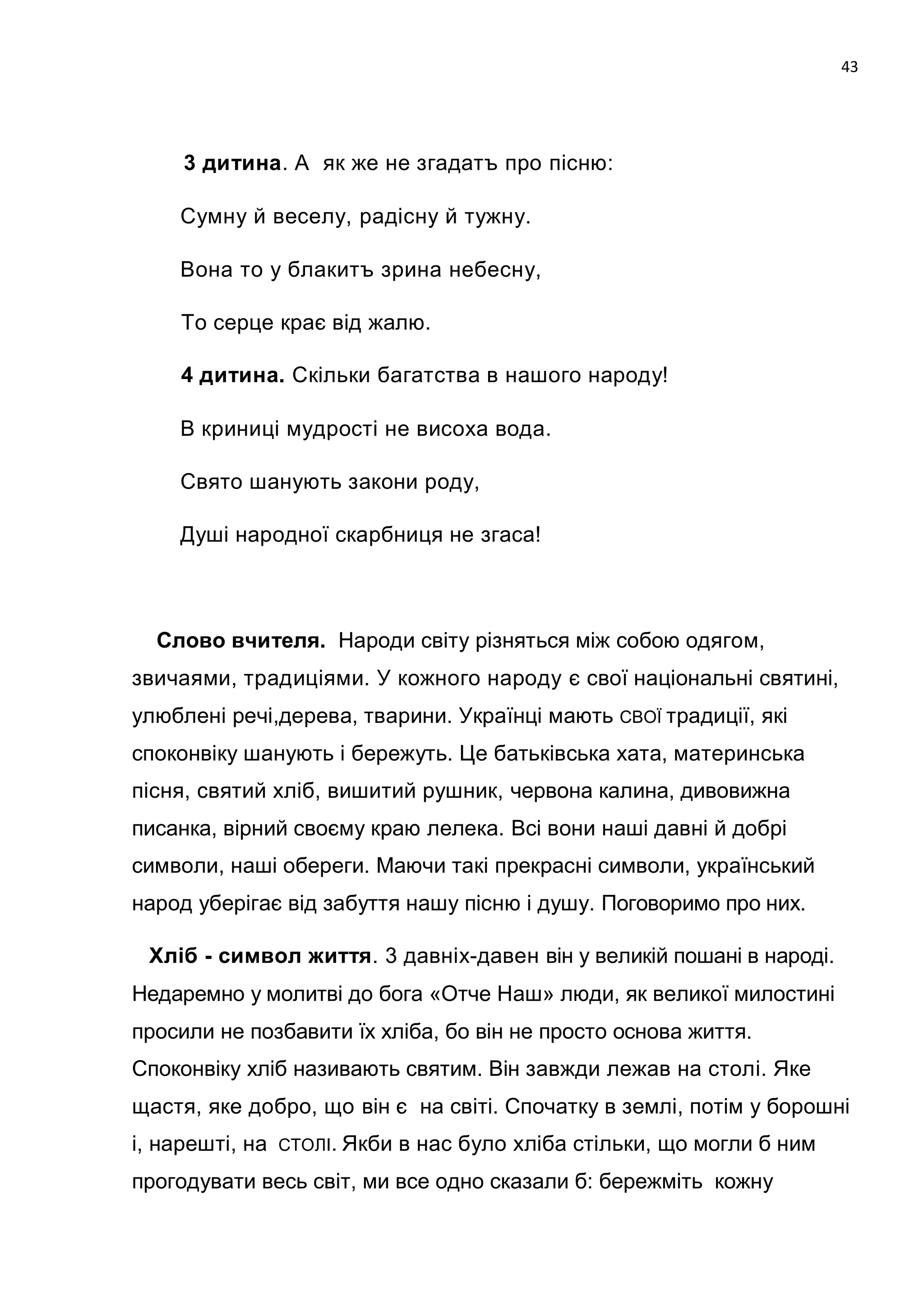 43




     3 дитина. А як же не згадатъ про пісню:

     Сумну й веселу, paдicну й тужну.

     Вона то у блакитъ зрина небесну,

     То серце крає від жалю.

     4 дитина. Скільки багатства в нашого народу!

     В криниці мудрості не висоха вода.

     Свято шанують закони роду,

     Душі народної скарбниця не згаса!



  Слово вчителя. Народи світу різняться між собою одягом,
звичаями, традиціями. У кожного народу є свої національні святині,
улюблені речі,дерева, тварини. Українці мають СВОЇ традиції, які
споконвіку шанують і бережуть. Це батьківська хата, материнська
пісня, святий хліб, вишитий рушник, червона калина, дивовижна
писанка, вірний своєму краю лелека. Bci вони наші давні й добрі
символи, наші обереги. Маючи такі прекрасні символи, український
народ уберігає від забуття нашу пісню і душу. Поговоримо про них.

 Хліб - символ життя. 3 давніх-давен він у великій пошані в народі.
Недаремно у молитві до бога «Отче Наш» люди, як великої милостині
просили не позбавити їx хліба, бо він не просто основа життя.
Споконвіку хліб називають святим. Він завжди лежав на столі. Яке
щастя, яке добро, що він є на світі. Спочатку в землі, потім у борошні
і, нарешті, на   СТОЛІ. Якби   в нас було хліба стільки, що могли б ним
прогодувати весь світ, ми все одно сказали б: бережміть кожну
 