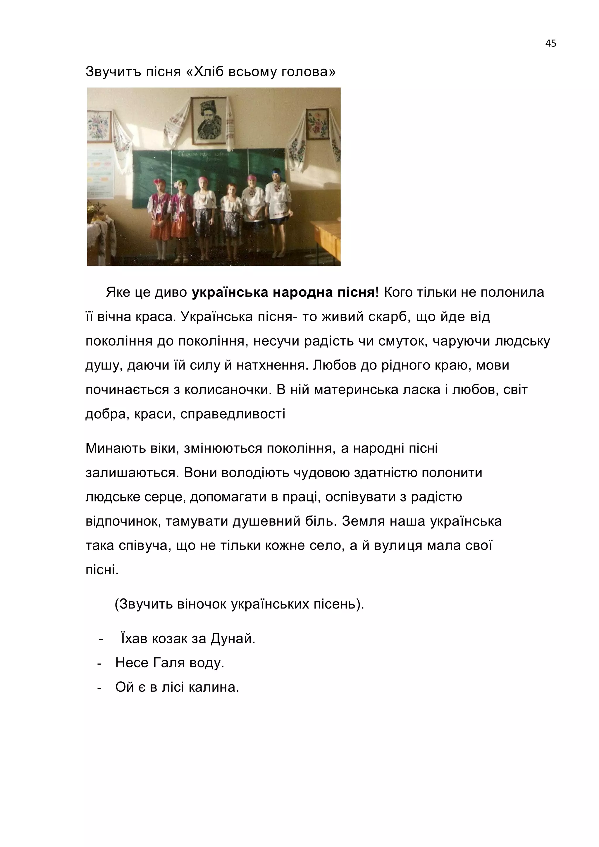 45

Звучитъ пісня «Хліб всьому голова»




      Яке це диво українська народна пісня! Кого тільки не полонила
її вічна краса. Українська пісня- то живий скарб, що йде від
покоління до покоління, несучи радість чи смуток, чаруючи людську
душу, даючи їй силу й натхнення. Любов до рідного краю, мови
починається з колисаночки. В ній материнська ласка i любов, світ
добра, краси, справедливості

Минають віки, змінюються покоління, а народні пісні
залишаються. Вони володіють чудовою здатністю полонити
людське серце, допомагати в праці, оспівувати з радістю
відпочинок, тамувати душевний біль. Земля наша українська
така співуча, що не тільки кожне село, а й вулиця мала свої
пісні.

       (Звучить віночок українських пісень).

  -      Їхав козак за Дунай.
  - Несе Галя воду.
  - Ой є в лісі калина.
 