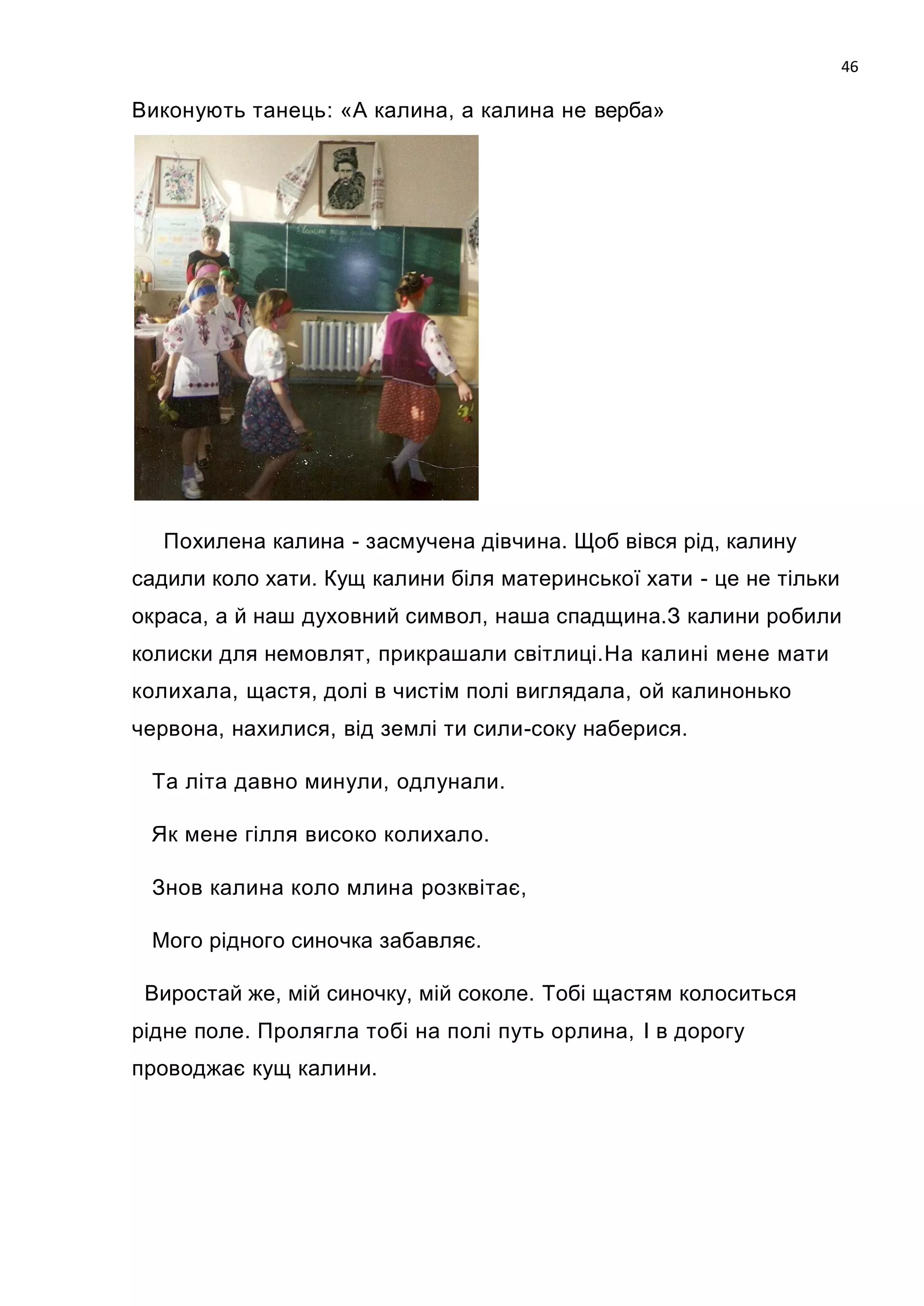 46

Виконують танець: «А калина, а калина не верба»




  Похилена калина - засмучена дівчина. Щоб вівся рід, калину
садили коло хати. Кущ калини біля материнської хати - це не тільки
окраса, а й наш духовний символ, наша спадщина.З калини робили
колиски для немовлят, прикрашали світлиці.На калині мене мати
колихала, щастя, долі в чистім полі виглядала, ой калинонько
червона, нахилися, від землі ти сили-соку наберися.

 Та літа давно минули, одлунали.

 Як мене гілля високо колихало.

 Знов калина коло млина розквітає,

 Мого рідного синочка забавляє.

 Виростай же, мій синочку, мій соколе. Тобі щастям колоситься
рідне поле. Пролягла тобі на полі путь орлина, І в дорогу
проводжає кущ калини.
 