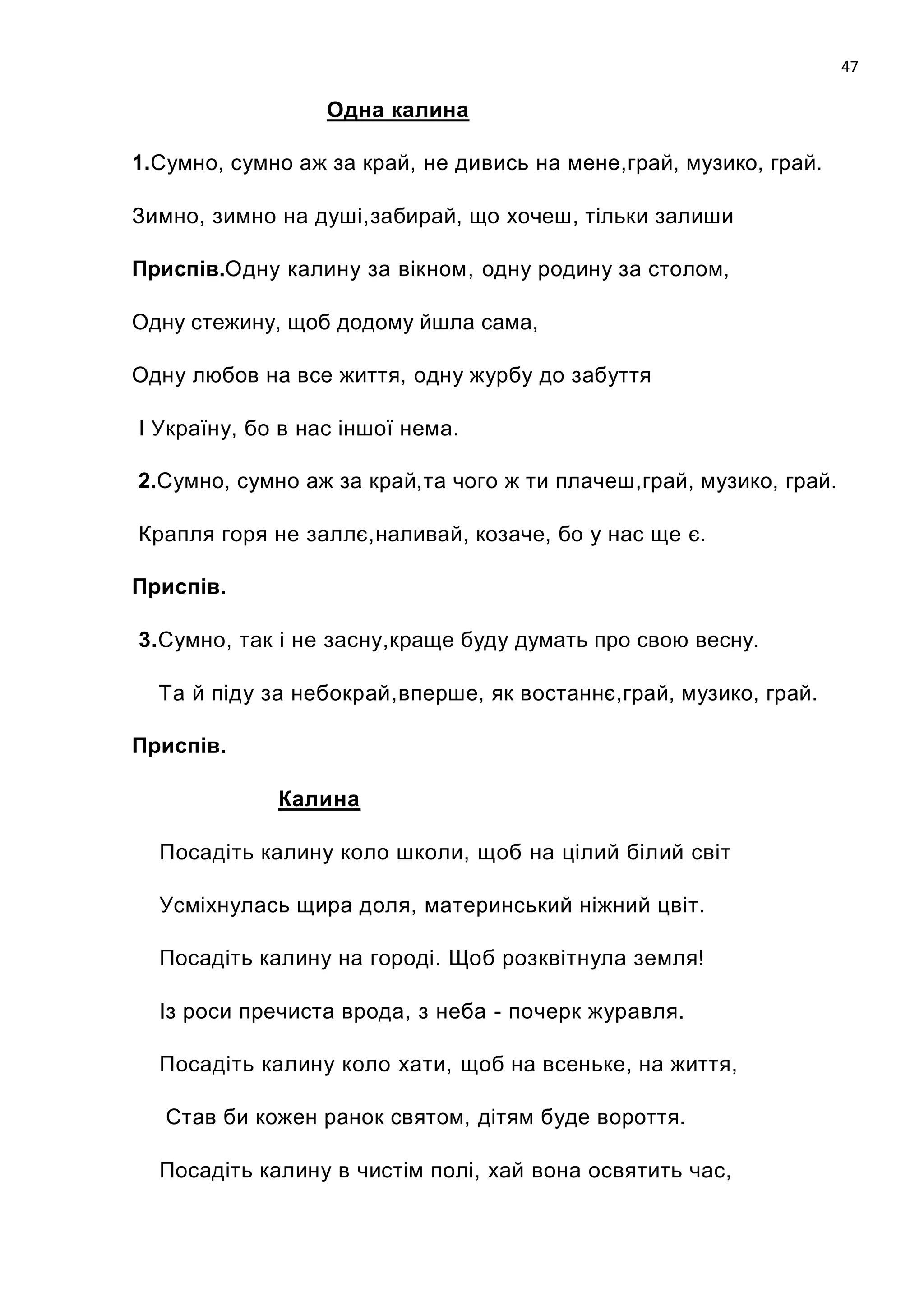 47

                  Одна калина

1.Сумно, сумно аж за край, не дивись на мене,грай, музико, грай.

Зимно, зимно на душі,забирай, що хочеш, тільки залиши

Приспів.Одну калину за вікном, одну родину за столом,

Одну стежину, щоб додому йшла сама,

Одну любов на все життя, одну журбу до забуття

І Україну, бо в нас іншої нема.

2.Сумно, сумно аж за край,та чого ж ти плачеш,грай, музико, грай.

Крапля горя не заллє,наливай, козаче, бо у нас ще є.

Приспів.

3.Сумно, так і не засну,краще буду думать про свою весну.

  Та й піду за небокрай,вперше, як востаннє,грай, музико, грай.

Приспів.

             Калина

  Посадіть калину коло школи, щоб на цілий білий світ

  Усміхнулась щира доля, материнський ніжний цвіт.

  Посадіть калину на городі. Щоб розквітнула земля!

  Із роси пречиста врода, з неба - почерк журавля.

  Посадіть калину коло хати, щоб на всеньке, на життя,

   Став би кожен ранок святом, дітям буде вороття.

  Посадіть калину в чистім полі, хай вона освятить час,
 