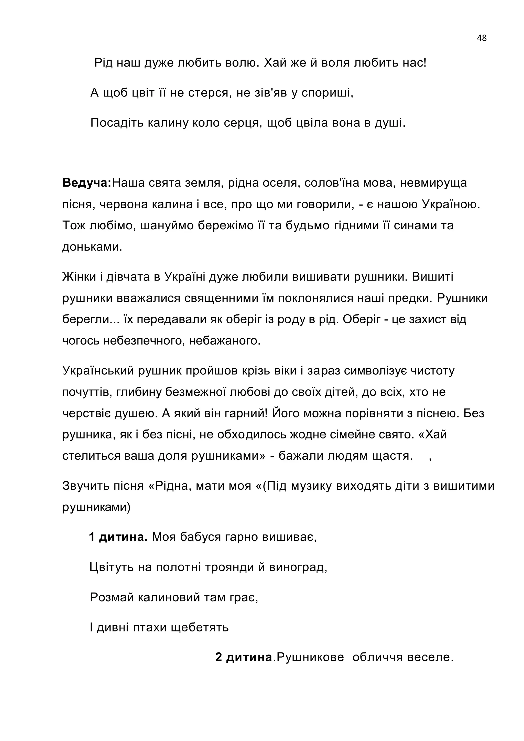 48

      Рід наш дуже любить волю. Хай же й воля любить нас!

      А щоб цвіт її не стерся, не зів'яв у спориші,

      Посадіть калину коло серця, щоб цвіла вона в душі.



Ведуча:Наша свята земля, рідна оселя, солов'їна мова, невмируща
пісня, червона калина і все, про що ми говорили, - є нашою Україною.
Тож любімо, шануймо бережімо її та будьмо гідними її синами та
доньками.

Жінки і дівчата в Україні дуже любили вишивати рушники. Вишиті
рушники вважалися священними їм поклонялися наші предки. Рушники
берегли... їх передавали як оберіг із роду в рід. Оберіг - це захист від
чогось небезпечного, небажаного.

Український рушник пройшов крізь віки і зараз символізує чистоту
почуттів, глибину безмежної любові до своїх дітей, до всіх, хто не
черствіє душею. А який він гарний! Його можна порівняти з піснею. Без
рушника, як і без пісні, не обходилось жодне сімейне свято. «Хай
стелиться ваша доля рушниками» - бажали людям щастя.             ,

Звучить пісня «Рідна, мати моя «(Під музику виходять діти з вишитими
рушниками)

      1 дитина. Моя бабуся гарно вишиває,

      Цвітуть на полотні троянди й виноград,

      Розмай калиновий там грає,

      І дивні птахи щебетять

                           2 дитина.Рушникове обличчя веселе.



  .
 