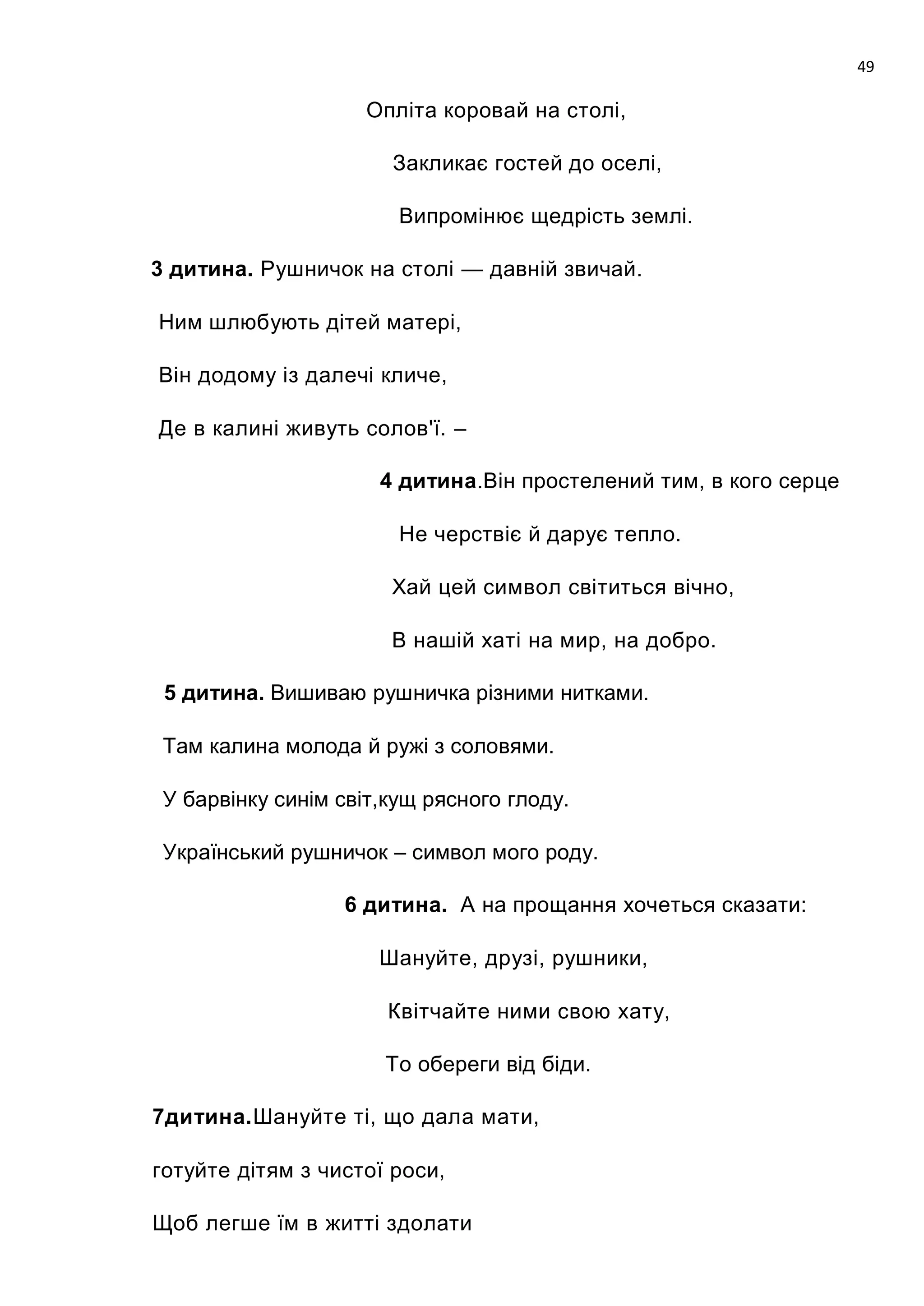 49

                     Опліта коровай на столі,

                       Закликає гостей до оселі,

                        Випромінює щедрість землі.

3 дитина. Рушничок на столі — давній звичай.

Ним шлюбують дітей матері,

Він додому із далечі кличе,

Де в калині живуть солов'ї. –

                      4 дитина.Він простелений тим, в кого серце

                        Не черствіє й дарує тепло.

                       Хай цей символ світиться вічно,

                       В нашій хаті на мир, на добро.

 5 дитина. Вишиваю рушничка різними нитками.

 Там калина молода й ружі з соловями.

 У барвінку синім світ,кущ рясного глоду.

 Український рушничок – символ мого роду.

                  6 дитина. А на прощання хочеться сказати:

                      Шануйте, друзі, рушники,

                       Квітчайте ними свою хату,

                      То обереги від біди.

7дитина.Шануйте ті, що дала мати,

готуйте дітям з чистої роси,

Щоб легше їм в житті здолати
 