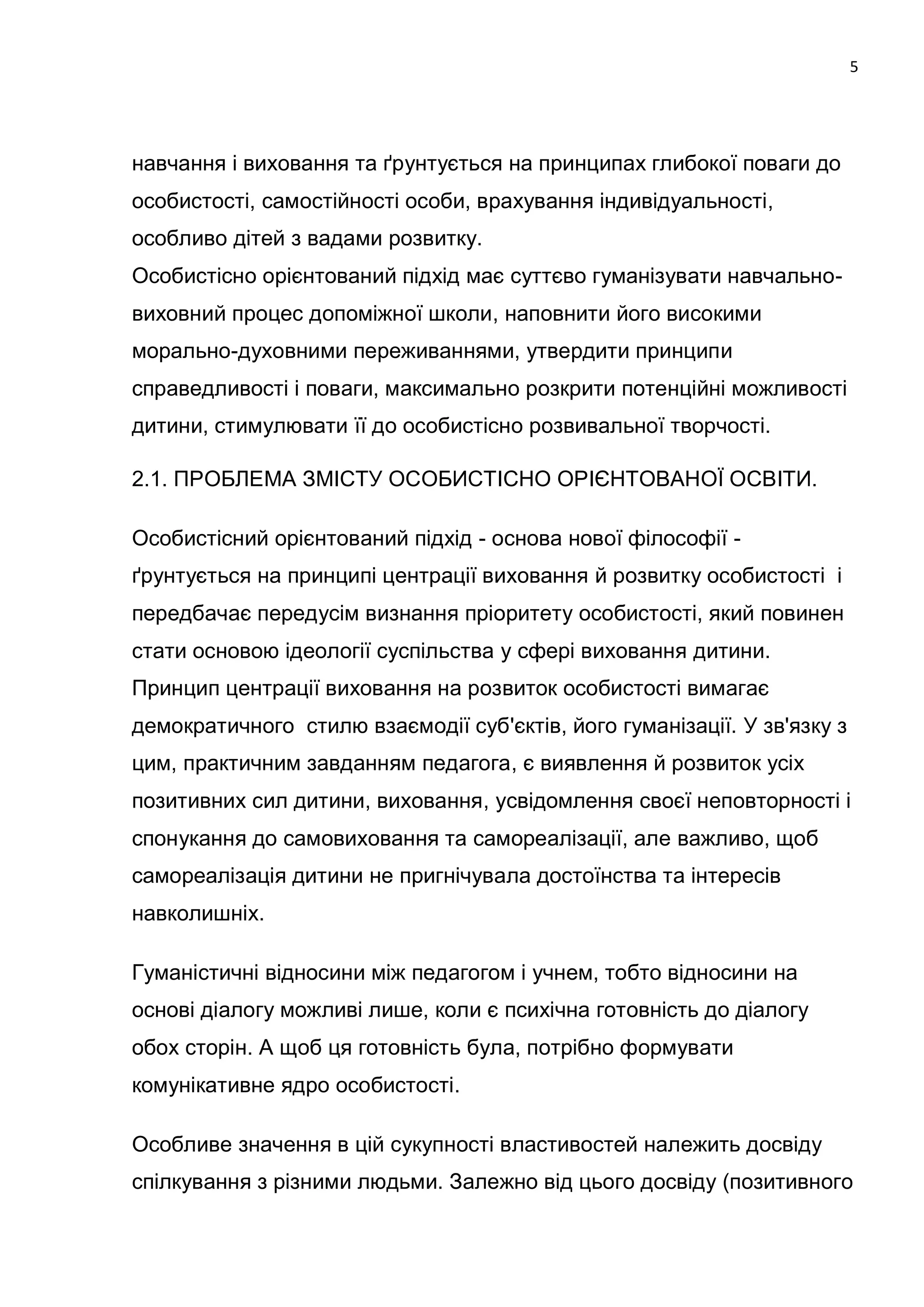 5




навчання і виховання та ґрунтується на принципах глибокої поваги до
особистості, самостійності особи, врахування індивідуальності,
особливо дітей з вадами розвитку.
Особистісно орієнтований підхід має суттєво гуманізувати навчально-
виховний процес допоміжної школи, наповнити його високими
морально-духовними переживаннями, утвердити принципи
справедливості і поваги, максимально розкрити потенційні можливості
дитини, стимулювати її до особистісно розвивальної творчості.

2.1. ПРОБЛЕМА ЗМІСТУ ОСОБИСТІСНО ОРІЄНТОВАНОЇ ОСВІТИ.

Особистісний орієнтований підхід - основа нової філософії -
ґрунтується на принципі центрації виховання й розвитку особистості і
передбачає передусім визнання пріоритету особистості, який повинен
стати основою ідеології суспільства у сфері виховання дитини.
Принцип центрації виховання на розвиток особистості вимагає
демократичного стилю взаємодії суб'єктів, його гуманізації. У зв'язку з
цим, практичним завданням педагога, є виявлення й розвиток усіх
позитивних сил дитини, виховання, усвідомлення своєї неповторності і
спонукання до самовиховання та самореалізації, але важливо, щоб
самореалізація дитини не пригнічувала достоїнства та інтересів
навколишніх.

Гуманістичні відносини між педагогом і учнем, тобто відносини на
основі діалогу можливі лише, коли є психічна готовність до діалогу
обох сторін. А щоб ця готовність була, потрібно формувати
комунікативне ядро особистості.

Особливе значення в цій сукупності властивостей належить досвіду
спілкування з різними людьми. Залежно від цього досвіду (позитивного
 