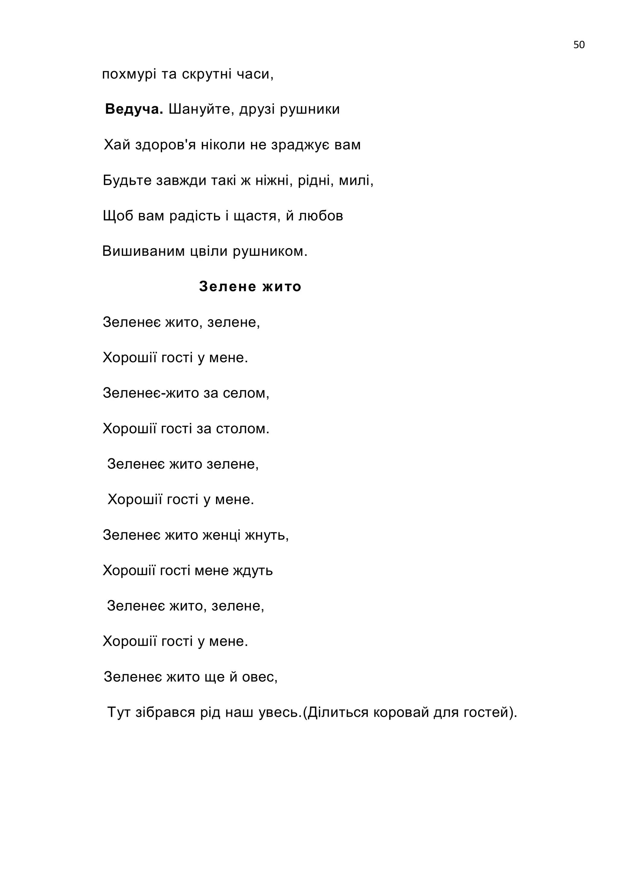 50

похмурі та скрутні часи,

Ведуча. Шануйте, друзі рушники

Хай здоров'я ніколи не зраджує вам

Будьте завжди такі ж ніжні, рідні, милі,

Щоб вам радість і щастя, й любов

Вишиваним цвіли рушником.

              Зелене жи то

Зеленеє жито, зелене,

Хорошії гості у мене.

Зеленеє-жито за селом,

Хорошії гості за столом.

Зеленеє жито зелене,

Хорошії гості у мене.

Зеленеє жито женці жнуть,

Хорошії гості мене ждуть

Зеленеє жито, зелене,

Хорошії гості у мене.

Зеленеє жито ще й овес,

Тут зібрався рід наш увесь.(Ділиться коровай для гостей).
 