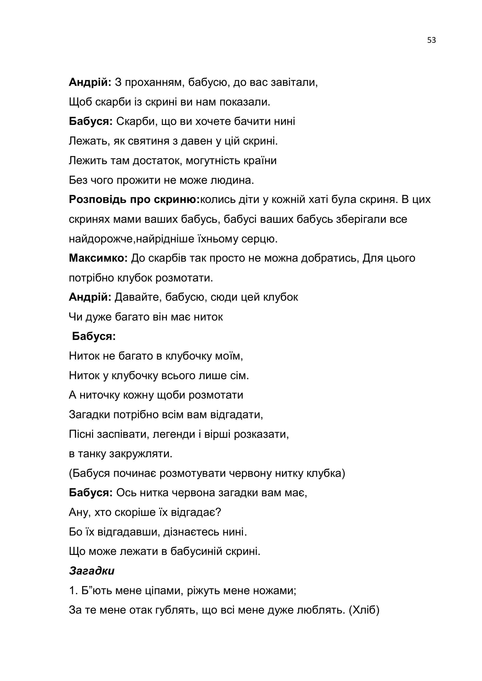 53



Андрій: З проханням, бабусю, до вас завітали,
Щоб скарби із скрині ви нам показали.
Бабуся: Скарби, що ви хочете бачити нині
Лежать, як святиня з давен у цій скрині.
Лежить там достаток, могутність країни
Без чого прожити не може людина.
Розповідь про скриню:колись діти у кожній хаті була скриня. В цих
скринях мами ваших бабусь, бабусі ваших бабусь зберігали все
найдорожче,найрідніше їхньому серцю.
Максимко: До скарбів так просто не можна добратись, Для цього
потрібно клубок розмотати.
Андрій: Давайте, бабусю, сюди цей клубок
Чи дуже багато він має ниток
Бабуся:
Ниток не багато в клубочку моїм,
Ниток у клубочку всього лише сім.
А ниточку кожну щоби розмотати
Загадки потрібно всім вам відгадати,
Пісні заспівати, легенди і вірші розказати,
в танку закружляти.
(Бабуся починає розмотувати червону нитку клубка)
Бабуся: Ось нитка червона загадки вам має,
Ану, хто скоріше їх відгадає?
Бо їх відгадавши, дізнаєтесь нині.
Що може лежати в бабусиній скрині.
Загадки
1. Б‖ють мене ціпами, ріжуть мене ножами;
За те мене отак гублять, що всі мене дуже люблять. (Хліб)
 